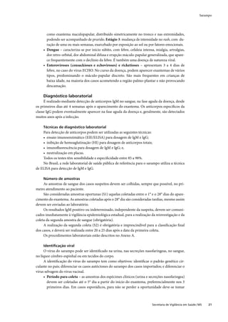 Sarampo




       como exantema maculopapular, distribuído simetricamente no tronco e nas extremidades,
       podendo ser acompanhado de prurido. Estágio 3: mudança de intensidade no rash, com du-
       ração de uma ou mais semanas, exarcebado por exposição ao sol ou por fatores emocionais.
     • Dengue – caracteriza-se por início súbito, com febre, cefaleia intensa, mialgia, artralgias,
       dor retro-orbital, dor abdominal difusa e erupção máculo-papular generalizada, que apare-
       ce frequentemente com o declínio da febre. É também uma doença de natureza viral.
     • Enteroviroses (coxsackioses e echoviroses) e ricketioses – apresentam 3 a 4 dias de
       febre, no caso do vírus ECHO. No curso da doença, podem aparecer exantemas de vários
       tipos, predominando o máculo-papular discreto. São mais frequentes em crianças de
       baixa idade, na maioria dos casos acometendo a região palmo-plantar e não provocando
       descamação.

     Diagnóstico laboratorial
     É realizado mediante detecção de anticorpos IgM no sangue, na fase aguda da doença, desde
os primeiros dias até 4 semanas após o aparecimento do exantema. Os anticorpos especíﬁcos da
classe IgG podem eventualmente aparecer na fase aguda da doença e, geralmente, são detectados
muitos anos após a infecção.

     Técnicas de diagnóstico laboratorial
    Para detecção de anticorpos podem ser utilizadas as seguintes técnicas:
    • ensaio imunoenzimático (EIE/ELISA) para dosagem de IgM e IgG;
    • inibição de hemoaglutinação (HI) para dosagem de anticorpos totais;
    • imunoﬂuorescência para dosagem de IgM e IgG; e,
    • neutralização em placas.
    Todos os testes têm sensibilidade e especiﬁcidade entre 85 a 98%.
    No Brasil, a rede laboratorial de saúde pública de referência para o sarampo utiliza a técnica
de ELISA para detecção de IgM e IgG.

     Número de amostras
     As amostras de sangue dos casos suspeitos devem ser colhidas, sempre que possível, no pri-
meiro atendimento ao paciente.
     São consideradas amostras oportunas (S1) aquelas coletadas entre o 1° e o 28° dias do apare-
cimento do exantema. As amostras coletadas após o 28° dia são consideradas tardias, mesmo assim
devem ser enviadas ao laboratório.
     Os resultados IgM positivo ou indeterminado, independente da suspeita, devem ser comuni-
cados imediatamente à vigilância epidemiológica estadual, para a realização da reinvestigação e da
coleta da segunda amostra de sangue (obrigatória).
     A realização da segunda coleta (S2) é obrigatória e imprescindível para a classiﬁcação ﬁnal
dos casos, e deverá ser realizada entre 20 a 25 dias após a data da primeira coleta.
     Os procedimentos laboratoriais estão descritos no Anexo A.

     Identiﬁcação viral
     O vírus do sarampo pode ser identiﬁcado na urina, nas secreções nasofaríngeas, no sangue,
no líquor cérebro-espinhal ou em tecidos do corpo.
     A identiﬁcação do vírus do sarampo tem como objetivos: identiﬁcar o padrão genético cir-
culante no país; diferenciar os casos autóctones do sarampo dos casos importados; e diferenciar o
vírus selvagem do vírus vacinal.
     • Período para coleta – as amostras dos espécimes clínicos (urina e secreções nasofaringea)
        devem ser coletadas até o 5° dia a partir do início do exantema, preferencialmente nos 3
        primeiros dias. Em casos esporádicos, para não se perder a oportunidade deve-se tomar



                                                                             Secretaria de Vigilância em Saúde / MS   21
 