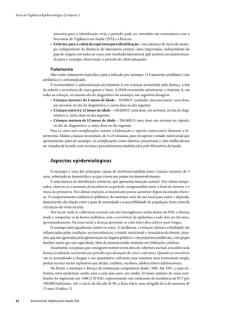 Guia de Vigilância Epidemiológica | Caderno 2




                           amostras para a identiﬁcação viral, o período pode ser estendido em consonância com a
                           Secretaria de Vigilância em Saúde (SVS) e a Fiocruz.
                         • Critérios para a coleta de espécimes para identiﬁcação – em presença de surto de saram-
                           po, independente da distância do laboratório central; casos importados, independente do
                           país de origem; em todos os casos com resultado laboratorial IgM positivo ou indetermina-
                           do para o sarampo, observando o período de coleta adequado.

                         Tratamento
                         Não existe tratamento especíﬁco para a infecção por sarampo. O tratamento proﬁlático com
                   antibiótico é contraindicado.
                         É recomendável a administração da vitamina A em crianças acometidas pela doença, a ﬁm
                   de reduzir a ocorrência de casos graves e fatais. A OMS recomenda administrar a vitamina A, em
                   todas as crianças, no mesmo dia do diagnóstico do sarampo, nas seguintes dosagens:
                         • Crianças menores de 6 meses de idade – 50.000UI (unidades internacionais): uma dose,
                           em aerossol, no dia do diagnóstico; e, outra dose no dia seguinte.
                         • Crianças entre 6 e 12 meses de idade – 100.000UI: uma dose, em aerossol, no dia do diag-
                           nóstico; e, outra dose no dia seguinte.
                         • Crianças maiores de 12 meses de idade – 200.000UI: uma dose, em aerossol ou cápsula,
                           no dia do diagnóstico; e, outra dose no dia seguinte.
                         Para os casos sem complicações, manter a hidratação, o suporte nutricional e diminuir a hi-
                   pertermia. Muitas crianças necessitam, de 4 a 8 semanas, para recuperar o estado nutricional que
                   apresentavam antes do sarampo. As complicações como diarreia, pneumonia e otite média devem
                   ser tratadas de acordo com normas e procedimentos estabelecidos pelo Ministério da Saúde.



                         Aspectos epidemiológicos

                        O sarampo é uma das principais causas de morbimortalidade entre crianças menores de 5
                   anos, sobretudo as desnutridas e as que vivem nos países em desenvolvimento.
                        É uma doença de distribuição universal, que apresenta variação sazonal. Nos climas tempe-
                   rados, observa-se o aumento da incidência no período compreendido entre o ﬁnal do inverno e o
                   início da primavera. Nos climas tropicais, a transmissão parece aumentar depois da estação chuvo-
                   sa. O comportamento endêmico/epidêmico do sarampo varia de um local para outro e depende,
                   basicamente, da relação entre o grau de imunidade e a suscetibilidade da população, bem como da
                   circulação do vírus na área.
                        Nos locais onde as coberturas vacinais não são homogêneas e estão abaixo de 95%, a doença
                   tende a comportar-se de forma endêmica, com a ocorrência de epidemias a cada dois ou três anos,
                   aproximadamente. Na zona rural, a doença apresenta-se com intervalos cíclicos mais longos.
                        O sarampo afeta igualmente ambos os sexos. A incidência, a evolução clínica e a letalidade são
                   inﬂuenciadas pelas condições socioeconômicas, o estado nutricional e imunitário do doente, situa-
                   ções que são agravadas pela aglomeração em lugares públicos e em pequenas residências, com grupo
                   familiar maior que sua capacidade, além da promiscuidade existente em habitações coletivas.
                        Atualmente, nos países que conseguem manter níveis altos de cobertura vacinal, a incidência da
                   doença é reduzida, ocorrendo em períodos que alcançam de cinco a sete anos. Quando os suscetíveis
                   vão se acumulando e chegam a um quantitativo suﬁciente para sustentar uma transmissão ampla,
                   podem ocorrer surtos explosivos que afetam, também, escolares, adolescentes e adultos jovens.
                        No Brasil, o sarampo é doença de notiﬁcação compulsória desde 1968. Até 1991, o país en-
                   frentou nove epidemias, sendo uma a cada dois anos, em média. O maior número de casos noti-
                   ﬁcados foi registrado em 1986 (129.942), representando um coeﬁciente de incidência de 97,7 por
                   100.000 habitantes. Até o início da década de 90, a faixa etária mais atingida foi a de menores de
                   15 anos (Gráﬁco 1).


22        Secretaria de Vigilância em Saúde / MS
 