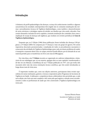 Introdução


A dinâmica do perfil epidemiológico das doenças, o avanço do conhecimento científico e algumas
características da sociedade contemporânea têm exigido não só constantes atualizações das nor-
mas e procedimentos técnicos de Vigilância Epidemiológica, como também o desenvolvimento
de novas estruturas e estratégias capazes de atender aos desafios que vêm sendo colocados. Esse
cenário demanda a inclusão de novos capítulos, constante atualização dos conteúdos, bem como a
ampliação do escopo de doenças sob vigilância, que resultam em revisões periódicas do Guia de
Vigilância Epidemiológica.

     Enquanto que, na 2ª Edição (1986) dessa publicação, foram incluídas dez doenças (138 pá-
ginas), a 6ª Edição (2005) foi composta por 37 doenças e mais um grupo de agravos. Por serem
imperativas descrições pormenorizadas e atualizadas de todos os procedimentos necessários à
consecução das atividades de Vigilância Epidemiológica para cada um desses problemas de saúde,
o transporte e manuseio deste Guia, no campo, estavam ficando difíceis, por ter deixado de ser um
material portátil, para se transformar em livro com mais de 800 páginas.

     Em vista disso, esta 7ª Edição encontra-se organizada em cadernos independentes e desta-
cáveis da sua embalagem que, na sua maioria, agregam dois ou mais capítulos, transformando-o
de fato em um Manual, à semelhança da sua 1ª Edição publicada em 1977, sem que tenha sido
necessário abrir mão das novas orientações técnico-científicas, que vêm sendo introduzidas ao
longo desses mais de trinta anos.

      É importante ressaltar que, como nas edições anteriores, participaram desta revisão espe-
cialistas de outras instituições, gestores e técnicos responsáveis pelos Programas da Secretaria de
Vigilância em Saúde. A dedicação e competência desses colaboradores têm permitido que, a cada
nova edição, este Guia seja mais completo e útil, razão pela qual registro e estendo nosso reconhe-
cimento a todos os profissionais de saúde que vêm construindo a Vigilância Epidemiológica em
nosso país.




                                                                           Gerson Oliveira Penna
                                                                   Secretário de Vigilância em Saúde
                                                                                 Ministério da Saúde
 