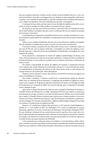 Guia de Vigilância Epidemiológica | Caderno 2




                   dos casos suspeitos (domicílio, vizinhos, escolas, creches, locais de trabalho, lazer, etc.), com o ob-
                   jetivo de identiﬁcar e proceder a investigação de casos similares no espaço geográﬁco onde houver
                   a suspeita; e nas unidades de saúde públicas e privadas (unidades básicas, hospitais, laboratórios),
                   com o objetivo de identiﬁcar casos não notiﬁcados para proceder a investigação.
                         A realização da busca ativa, por fazer parte de uma atividade da vigilância ativa, deve ser rea-
                   lizada em todas as unidades de saúde (públicas e privadas) de forma rotineira.
                         Na situação em que não ocorre de forma rotineira, a busca ativa deve ser realizada em unida-
                   des de saúde (públicas e privadas) onde não ocorrer a notiﬁcação de um caso suspeito de sarampo
                   por 8 semanas consecutivas.
                         A atividade deve ser registrada no formulário de busca ativa e enviada, mensalmente, à secre-
                   tária estadual de saúde, depois de consolidada e revisada pelos técnicos das secretarias municipais
                   de saúde.
                         Todos os casos suspeitos identiﬁcados durante a busca ativa devem ser avaliados, investigado,
                   além de realizadas as medidas de prevenção e controle, caso não tenha ocorrido ainda.
                         É necessário analisar a proporção de casos detectados na busca ativa e notiﬁcados. Espera-se
                   que mais de 95% dos casos já estejam notiﬁcados e investigados no sistema de vigilância, consi-
                   derando assim que o sistema local tem alta sensibilidade na identiﬁcação e investigação dos casos
                   suspeitos de sarampo.
                         Nessa perspectiva, a manutenção do sistema de vigilância epidemiológica da doença, com
                   vistas a detecção oportuna de todo caso de sarampo importado e a adoção de todas as medidas de
                   controle pertinentes ao caso, poderá ser avaliada como um sistema sensível para a eliminação da
                   doença no país.
                         Em relação à especiﬁcidade do sistema de vigilância do sarampo, a classiﬁcação ﬁnal dos
                   casos suspeitos pelo critério laboratorial (conﬁrmação e descarte) é o mais indicada para análise
                   e acompanhamento da eliminação da doença no país. Dessa forma, todos os casos suspeitos de
                   sarampo devem ser encerrados pelo critério laboratorial.
                         Também é preciso alcançar e manter alta cobertura vacinal (95%) de forma homogênea, em
                   todas as localidades no município.
                         Para avaliar e monitorar a cobertura vacinal local, o monitoramento rápido de cobertura
                   (MRC) deve ser realizado de forma sistemática. A integração das atividades de vigilância e imuni-
                   zações com as equipes do Programa de Agentes Comunitários de Saúde e da Estratégia de Saúde
                   da Família favorece a realização do MRC, tal como foi realizado após a Campanha de Vacinação
                   contra a Rubéola no país.
                         Após todos os esforços dos países das Américas para consolidar a eliminação do sarampo, o
                   Conselho Diretivo da OPS aprovou, em 2006, a Resolução CD47.R10, que reaﬁrma a manutenção
                   da eliminação do sarampo nos países e a iniciativa da eliminação da rubéola como uma prioridade
                   para a região. O Conselho Diretor reconheceu que é preciso que os estados membros e seus sócios
                   realizem um esforço sustentável para alcançar a meta da eliminação, consolidando a implementa-
                   ção das estratégias de vacinação, intensiﬁcando a vigilância epidemiológica integrada do sarampo
                   e da rubéola e o fortalecimento da vigilância da SRC.
                         Durante a 27ª Conferência Sanitária Pan-americana e a 59ª Seção do Comitê Regional, re-
                   alizadas de 1 a 5 de outubro de 2007, em Washington, D.C., foram reconsiderados os avanços
                   alcançados, agradeceu-se aos sócios da iniciativa da eliminação e foi aprovada a Resolução CSP27.
                   R2, que oﬁcializou a formação de um comitê internacional de expertises. Esse comitê será a ins-
                   tância responsável pela documentação e pela veriﬁcação da interrupção da transmissão endêmica
                   do sarampo e da rubéola nas Américas, assim como pela apresentação de um informe regional ao
                   Conselho Diretivo dos países membros da OPS/OMS.
                         A documentação para certiﬁcação (Anexo A) estabelece os conceitos básicos, dados, indica-
                   dores e métodos necessários para dispor da documentação requerida pelo Comitê Internacional de
                   Expertises, que analisará a evidência documentada e determinará se cada um dos países alcançou



24        Secretaria de Vigilância em Saúde / MS
 