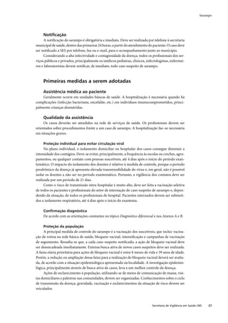 Sarampo




     Notiﬁcação
     A notiﬁcação do sarampo é obrigatória e imediata. Deve ser realizada por telefone à secretaria
municipal de saúde, dentro das primeiras 24 horas, a partir do atendimento do paciente. O caso deve
ser notiﬁcado a SES por telefone, fax ou e-mail, para o acompanhamento junto ao município.
     Considerando a alta infectividade e contagiosidade da doença, todos os proﬁssionais dos ser-
viços públicos e privados, principalmente os médicos pediatras, clínicos, infectologistas, enfermei-
ros e laboratoristas devem notiﬁcar, de imediato, todo caso suspeito de sarampo.



     Primeiras medidas a serem adotadas

     Assistência médica ao paciente
    Geralmente ocorre em unidades básicas de saúde. A hospitalização é necessária quando há
complicações (infecção bacteriana, encefalite, etc.) em indivíduos imunocomprometidos, princi-
palmente crianças desnutridas.

     Qualidade da assistência
     Os casos deverão ser atendidos na rede de serviços de saúde. Os proﬁssionais devem ser
orientados sobre procedimentos frente a um caso de sarampo. A hospitalização faz–se necessária
em situações graves.

     Proteção individual para evitar circulação viral
      No plano individual, o isolamento domiciliar ou hospitalar dos casos consegue diminuir a
intensidade dos contágios. Deve-se evitar, principalmente, a frequência às escolas ou creches, agru-
pamentos, ou qualquer contato com pessoas suscetíveis, até 4 dias após o início do período exan-
temático. O impacto do isolamento dos doentes é relativo à medida de controle, porque o período
prodrômico da doença já apresenta elevada transmissibilidade do vírus e, em geral, não é possível
isolar os doentes a não ser no período exantemático. Portanto, a vigilância dos contatos deve ser
realizada por um período de 21 dias.
      Como o risco de transmissão intra-hospitalar é muito alto, deve ser feita a vacinação seletiva
de todos os pacientes e proﬁssionais do setor de internação do caso suspeito de sarampo e, depen-
dendo da situação, de todos os proﬁssionais do hospital. Pacientes internados devem ser submeti-
dos a isolamento respiratório, até 4 dias após o início do exantema.

     Conﬁrmação diagnóstica
     De acordo com as orientações constantes no tópico Diagnóstico diferencial e nos Anexos A e B.

     Proteção da população
     A principal medida de controle do sarampo é a vacinação dos suscetíveis, que inclui: vacina-
ção de rotina na rede básica de saúde, bloqueio vacinal, intensiﬁcação e campanhas de vacinação
de seguimento. Ressalta-se que, a cada caso suspeito notiﬁcado, a ação de bloqueio vacinal deve
ser desencadeada imediatamente. Extensa busca ativa de novos casos suspeitos deve ser realizada.
A faixa etária prioritária para ações de bloqueio vacinal é entre 6 meses de vida e 39 anos de idade.
Porém, a redução ou ampliação dessa faixa para a realização do bloqueio vacinal deverá ser avalia-
da, de acordo com a situação epidemiológica apresentada na localidade. A investigação epidemio-
lógica, principalmente através de busca ativa de casos, leva a um melhor controle da doença.
     Ações de esclarecimento à população, utilizando-se de meios de comunicação de massa, visi-
tas domiciliares e palestras nas comunidades, devem ser organizadas. Conhecimentos sobre o ciclo
de transmissão da doença, gravidade, vacinação e esclarecimentos da situação de risco devem ser
veiculados.



                                                                              Secretaria de Vigilância em Saúde / MS   27
 