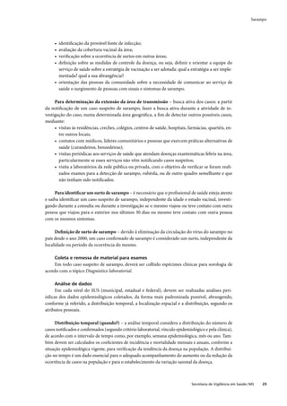 Sarampo




     • identiﬁcação da provável fonte de infecção;
     • avaliação da cobertura vacinal da área;
     • veriﬁcação sobre a ocorrência de surtos em outras áreas;
     • deﬁnição sobre as medidas de controle da doença, ou seja, deﬁnir e orientar a equipe do
       serviço de saúde sobre a estratégia de vacinação a ser adotada: qual a estratégia a ser imple-
       mentada? qual a sua abrangência?
     • orientação das pessoas da comunidade sobre a necessidade de comunicar ao serviço de
       saúde o surgimento de pessoas com sinais e sintomas de sarampo.

     Para determinação da extensão da área de transmissão – busca ativa dos casos: a partir
da notiﬁcação de um caso suspeito de sarampo, fazer a busca ativa durante a atividade de in-
vestigação do caso, numa determinada área geográﬁca, a ﬁm de detectar outros possíveis casos,
mediante:
     • visitas às residências, creches, colégios, centros de saúde, hospitais, farmácias, quartéis, en-
       tre outros locais;
     • contatos com médicos, líderes comunitários e pessoas que exercem práticas alternativas de
       saúde (curandeiros, benzedeiras);
     • visitas periódicas aos serviços de saúde que atendam doenças exantemáticas febris na área,
       particularmente se esses serviços não vêm notiﬁcando casos suspeitos;
     • visita a laboratórios da rede pública ou privada, com o objetivo de veriﬁcar se foram reali-
       zados exames para a detecção de sarampo, rubéola, ou de outro quadro semelhante e que
       não tenham sido notiﬁcados.

     Para identiﬁcar um surto de sarampo – é necessário que o proﬁssional de saúde esteja atento
e saiba identiﬁcar um caso suspeito de sarampo, independente da idade e estado vacinal, investi-
gando durante a consulta ou durante a investigação se o mesmo viajou ou teve contato com outra
pessoa que viajou para o exterior nos últimos 30 dias ou mesmo teve contato com outra pessoa
com os mesmos sintomas.

     Deﬁnição de surto de sarampo – devido à eliminação da circulação do vírus do sarampo no
país desde o ano 2000, um caso conﬁrmado de sarampo é considerado um surto, independente da
localidade ou período da ocorrência do mesmo.

     Coleta e remessa de material para exames
     Em todo caso suspeito de sarampo, deverá ser colhido espécimes clínicas para sorologia de
acordo com o tópico Diagnóstico laboratorial.

     Análise de dados
     Em cada nível do SUS (municipal, estadual e federal), devem ser realizadas análises peri-
ódicas dos dados epidemiológicos coletados, da forma mais padronizada possível, abrangendo,
conforme já referido, a distribuição temporal, a localização espacial e a distribuição, segundo os
atributos pessoais.

     Distribuição temporal (quando?) – a análise temporal considera a distribuição do número de
casos notiﬁcados e conﬁrmados (segundo critério laboratorial, vínculo epidemiológico e pela clínica),
de acordo com o intervalo de tempo como, por exemplo, semana epidemiológica, mês ou ano. Tam-
bém devem ser calculados os coeﬁcientes de incidência e mortalidade mensais e anuais, conforme a
situação epidemiológica vigente, para veriﬁcação da tendência da doença na população. A distribui-
ção no tempo é um dado essencial para o adequado acompanhamento do aumento ou da redução da
ocorrência de casos na população e para o estabelecimento da variação sazonal da doença.



                                                                                Secretaria de Vigilância em Saúde / MS   29
 