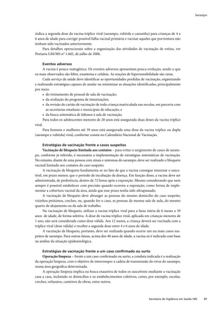 Sarampo




indica a segunda dose da vacina tríplice viral (sarampo, rubéola e caxumba) para crianças de 4 a
6 anos de idade para corrigir possível falha vacinal primária e vacinar aqueles que porventura não
tenham sido vacinados anteriormente.
     Para detalhes operacionais sobre a organização das atividades de vacinação de rotina, ver
Portaria GM/MS n° 1.602, de julho de 2006.

     Eventos adversos
      A vacina é pouco reatogênica. Os eventos adversos apresentam pouca evolução, sendo o que
os mais observados são febre, exantema e cefaleia. As reações de hipersensibilidade são raras.
      Cada serviço de saúde deve identiﬁcar as oportunidades perdidas de vacinação, organizando
e realizando estratégias capazes de anular ou minimizar as situações identiﬁcadas, principalmente
por meio:
      • do treinamento de pessoal de sala de vacinação;
      • da avaliação do programa de imunizações;
      • da revisão do cartão de vacinação de toda criança matriculada nas escolas, em parceria com
        as secretarias estaduais e municipais de educação; e
      • da busca sistemática de faltosos à sala de vacinação.
      Para todos os adolescentes menores de 20 anos está assegurada duas doses da vacina tríplice
viral.
      Para homens e mulheres até 39 anos está assegurada uma dose da vacina tríplice ou dupla
(sarampo e rubéola) viral, conforme consta no Calendário Nacional de Vacinação.

     Estratégias de vacinação frente a casos suspeitos
      Vacinação de bloqueio limitada aos contatos – para evitar o surgimento de casos de saram-
po, conforme já referido, é necessária a implementação de estratégias sistemáticas de vacinação.
No entanto, diante de uma pessoa com sinais e sintomas do sarampo, deve ser realizado o bloqueio
vacinal limitado aos contatos do caso suspeito.
      A vacinação de bloqueio fundamenta-se no fato de que a vacina consegue imunizar o susce-
tível, em prazo menor, que o período de incubação da doença. Em função disso, a vacina deve ser
administrada, de preferência, dentro de 72 horas após a exposição. Mesmo considerando que nem
sempre é possível estabelecer com precisão quando ocorreu a exposição, como forma de imple-
mentar a cobertura vacinal da área, ainda que esse prazo tenha sido ultrapassado.
      A vacinação de bloqueio deve abranger as pessoas do mesmo domicílio do caso suspeito,
vizinhos próximos, creches, ou, quando for o caso, as pessoas da mesma sala de aula, do mesmo
quarto de alojamento ou da sala de trabalho.
      Na vacinação de bloqueio, utilizar a vacina tríplice viral para a faixa etária de 6 meses a 39
anos de idade, de forma seletiva. A dose de vacina tríplice viral, aplicada em crianças menores de
1 ano, não será considerada como dose válida. Aos 12 meses, a criança deverá ser vacinada com a
tríplice viral (dose válida) e receber a segunda dose entre 4 e 6 anos de idade.
      A vacinação de bloqueio, portanto, deve ser realizada quando ocorre um ou mais casos sus-
peitos de sarampo. Para outras faixas, acima dos 40 anos de idade, a vacina só é indicada com base
na análise da situação epidemiológica.

     Estratégias de vacinação frente a um caso conﬁrmado ou surto
     Operação limpeza – frente a um caso conﬁrmado ou surto, a conduta indicada é a realização
da operação limpeza, com o objetivo de interromper a cadeia de transmissão do vírus do sarampo,
numa área geográﬁca determinada.
     A operação limpeza implica na busca exaustiva de todos os suscetíveis mediante a vacinação
casa a casa, incluindo os domicílios e os estabelecimentos coletivos, como, por exemplo, escolas,
creches, orfanatos, canteiros de obras, entre outros.



                                                                              Secretaria de Vigilância em Saúde / MS   31
 