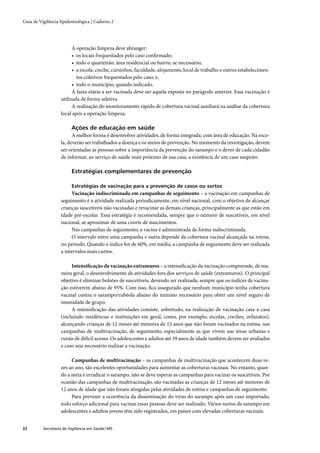 Guia de Vigilância Epidemiológica | Caderno 2




                         A operação limpeza deve abranger:
                         • os locais frequentados pelo caso conﬁrmado;
                         • todo o quarteirão, área residencial ou bairro, se necessário;
                         • a escola, creche, cursinhos, faculdade, alojamento, local de trabalho e outros estabelecimen-
                           tos coletivos frequentados pelo caso; e,
                         • todo o município, quando indicado.
                         A faixa etária a ser vacinada deve ser aquela exposta no parágrafo anterior. Essa vacinação é
                   utilizada de forma seletiva.
                         A realização do monitoramento rápido de cobertura vacinal auxiliará na análise da cobertura
                   local após a operação limpeza.

                         Ações de educação em saúde
                         A melhor forma é desenvolver atividades, de forma integrada, com área de educação. Na esco-
                   la, deverão ser trabalhados a doença e os meios de prevenção. No momento da investigação, devem
                   ser orientadas as pessoas sobre a importância da prevenção do sarampo e o dever de cada cidadão
                   de informar, ao serviço de saúde mais próximo de sua casa, a existência de um caso suspeito.

                         Estratégias complementares de prevenção

                         Estratégias de vacinação para a prevenção de casos ou surtos
                         Vacinação indiscriminada em campanhas de seguimento – a vacinação em campanhas de
                   seguimento é a atividade realizada periodicamente, em nível nacional, com o objetivo de alcançar
                   crianças suscetíveis não vacinadas e revacinar as demais crianças, principalmente as que estão em
                   idade pré-escolar. Essa estratégia é recomendada, sempre que o número de suscetíveis, em nível
                   nacional, se aproximar de uma coorte de nascimentos.
                         Nas campanhas de seguimento, a vacina é administrada de forma indiscriminada.
                         O intervalo entre uma campanha e outra depende da cobertura vacinal alcançada na rotina,
                   no período. Quando o índice for de 60%, em média, a campanha de seguimento deve ser realizada
                   a intervalos mais curtos.

                        Intensiﬁcação da vacinação extramuros – a intensiﬁcação da vacinação compreende, de ma-
                   neira geral, o desenvolvimento de atividades fora dos serviços de saúde (extramuros). O principal
                   objetivo é eliminar bolsões de suscetíveis, devendo ser realizada, sempre que os índices de vacina-
                   ção estiverem abaixo de 95%. Com isso, ﬁca assegurado que nenhum município tenha cobertura
                   vacinal contra o sarampo/rubéola abaixo do mínimo necessário para obter um nível seguro de
                   imunidade de grupo.
                        A intensiﬁcação das atividades consiste, sobretudo, na realização de vacinação casa a casa
                   (incluindo residências e instituições em geral, como, por exemplo, escolas, creches, orfanatos),
                   alcançando crianças de 12 meses até menores de 12 anos que não foram vacinados na rotina, nas
                   campanhas de multivacinação, de seguimento, especialmente as que vivem nas áreas urbanas e
                   rurais de difícil acesso. Os adolescentes e adultos até 39 anos de idade também devem ser avaliados
                   e caso seja necessário realizar a vacinação.

                        Campanhas de multivacinação – as campanhas de multivacinação que acontecem duas ve-
                   zes ao ano, são excelentes oportunidades para aumentar as coberturas vacinais. No entanto, quan-
                   do a meta é erradicar o sarampo, não se deve esperar as campanhas para vacinar os suscetíveis. Por
                   ocasião das campanhas de multivacinação, são vacinadas as crianças de 12 meses até menores de
                   12 anos de idade que não foram atingidas pelas atividades de rotina e campanhas de seguimento.
                        Para prevenir a ocorrência da disseminação do vírus do sarampo após um caso importado,
                   todo esforço adicional para vacinar essas pessoas deve ser realizado. Vários surtos de sarampo em
                   adolescentes e adultos jovens têm sido registrados, em países com elevadas coberturas vacinais.


32        Secretaria de Vigilância em Saúde / MS
 