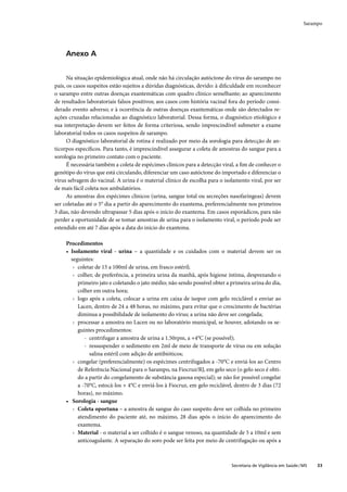 Sarampo




     Anexo A


      Na situação epidemiológica atual, onde não há circulação autóctone do vírus do sarampo no
país, os casos suspeitos estão sujeitos a dúvidas diagnósticas, devido: à diﬁculdade em reconhecer
o sarampo entre outras doenças exantemáticas com quadro clínico semelhante; ao aparecimento
de resultados laboratoriais falsos positivos; aos casos com história vacinal fora do período consi-
derado evento adverso; e à ocorrência de outras doenças exantemáticas onde são detectados re-
ações cruzadas relacionadas ao diagnóstico laboratorial. Dessa forma, o diagnóstico etiológico e
sua interpretação devem ser feitos de forma criteriosa, sendo imprescindível submeter a exame
laboratorial todos os casos suspeitos de sarampo.
      O diagnóstico laboratorial de rotina é realizado por meio da sorologia para detecção de an-
ticorpos especíﬁcos. Para tanto, é imprescindível assegurar a coleta de amostras do sangue para a
sorologia no primeiro contato com o paciente.
      É necessária também a coleta de espécimes clínicos para a detecção viral, a ﬁm de conhecer o
genótipo do vírus que está circulando, diferenciar um caso autóctone do importado e diferenciar o
vírus selvagem do vacinal. A urina é o material clínico de escolha para o isolamento viral, por ser
de mais fácil coleta nos ambulatórios.
      As amostras dos espécimes clínicos (urina, sangue total ou secreções nasofaríngeas) devem
ser coletadas até o 5° dia a partir do aparecimento do exantema, preferencialmente nos primeiros
3 dias, não devendo ultrapassar 5 dias após o início do exantema. Em casos esporádicos, para não
perder a oportunidade de se tomar amostras de urina para o isolamento viral, o período pode ser
estendido em até 7 dias após a data do início do exantema.

     Procedimentos
     • Isolamento viral - urina – a quantidade e os cuidados com o material devem ser os
       seguintes:
        › coletar de 15 a 100ml de urina, em frasco estéril;
        › colher, de preferência, a primeira urina da manhã, após higiene íntima, desprezando o
          primeiro jato e coletando o jato médio; não sendo possível obter a primeira urina do dia,
          colher em outra hora;
        › logo após a coleta, colocar a urina em caixa de isopor com gelo reciclável e enviar ao
          Lacen, dentro de 24 a 48 horas, no máximo, para evitar que o crescimento de bactérias
          diminua a possibilidade de isolamento do vírus; a urina não deve ser congelada;
        › processar a amostra no Lacen ou no laboratório municipal, se houver, adotando os se-
          guintes procedimentos:
             - centrifugar a amostra de urina a 1.50rpm, a +4°C (se possível);
             - ressuspender o sedimento em 2ml de meio de transporte de vírus ou em solução
               salina estéril com adição de antibióticos;
        › congelar (preferencialmente) os espécimes centrifugados a -70°C e enviá-los ao Centro
          de Referência Nacional para o Sarampo, na Fiocruz/RJ, em gelo seco (o gelo seco é obti-
          do a partir do congelamento de substância gasosa especial); se não for possível congelar
          a -70°C, estocá-los + 4°C e enviá-los à Fiocruz, em gelo reciclável, dentro de 3 dias (72
          horas), no máximo.
     • Sorologia - sangue
        › Coleta oportuna – a amostra de sangue do caso suspeito deve ser colhida no primeiro
          atendimento do paciente até, no máximo, 28 dias após o início do aparecimento do
          exantema.
        › Material - o material a ser colhido é o sangue venoso, na quantidade de 5 a 10ml e sem
          anticoagulante. A separação do soro pode ser feita por meio de centrifugação ou após a



                                                                             Secretaria de Vigilância em Saúde / MS   33
 