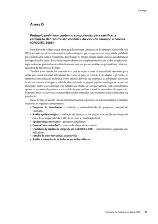 Sarampo




     Anexo D


     Protocolo preliminar contendo componentes para certiﬁcar a
     eliminação da transmissão endêmica do vírus do sarampo e rubéola
     (OPS/OMS, 2008)

     Para dispor da evidência que permitirá documentar a eliminação do sarampo, da rubéola e da
SRC é necessário coletar informações epidemiológicas, que cumpram com critérios de qualidade
pré-estabelecidos sobre a frequência, distribuição no tempo e lugar, assim como as características
demográﬁcas dos casos. Essas informações devem ser complementadas com dados de epidemio-
logia molecular, pois incluem conhecimentos essenciais para as análises da procedência e dos me-
canismos de transmissão do vírus.
     Também é necessário documentar se o país alcançou o nível de imunidade necessário para
evitar que, numa eventual introdução dos vírus no país, se reinicie a circulação e, portanto, se
restabeleça uma situação endêmica. Nesse sentido, deverão ser analisadas as coberturas históricas
da vacina contra o sarampo e a rubéola, determinando os grupos populacionais que se encontram
protegidos contra essas doenças. Em relação aos estudos de soroprevalência, serão considerados
apenas os que estão disponíveis e sua utilidade para analisar o nível de imunidade da população.
Também, poder-se-á revisar as concordâncias dos resultados desses estudos com a imunidade da
população.
     Dessa forma e de acordo com as informações acima, o processo de documentação e veriﬁcação
incorpora os seguintes componentes:
     • Programa de imunização – evolução e sustentabilidade do programa nacional de
       vacinação.
     • Análise epidemiológica – avaliação do impacto da vacinação relacionado ao número de
       casos de sarampo, rubéola e SRC, bem como a classiﬁcação ﬁnal.
     • Epidemiologia molecular – genótipos circulantes.
     • Coortes “não vacinados” – coortes de idades não vacinadas.
     • Qualidade da vigilância integrada do SAR/RUB e SRC – cumprimento e qualidade dos
       indicadores.
     • Estudos de soro-prevalência disponíveis.
     • Análise e interrelação de todas as peças da evidência.




                                                                            Secretaria de Vigilância em Saúde / MS   37
 