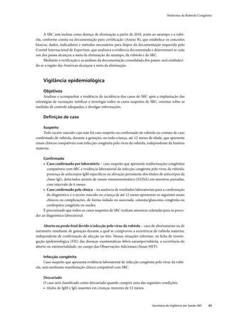Síndrome da Rubéola Congênita




      A SRC está inclusa como doença de eliminação a partir de 2010, junto ao sarampo e a rubé-
ola, conforme consta na documentação para certiﬁcação (Anexo B), que estabelece os conceitos
básicos, dados, indicadores e métodos necessários para dispor da documentação requerida pelo
Comitê Internacional de Expertises, que analisará a evidência documentada e determinará se cada
um dos países alcançou a meta da eliminação do sarampo, da rubéola e da SRC.
      Mediante a veriﬁcação e as análises da documentação consolidada dos países, será estabeleci-
do se a região das Américas alcançou a meta da eliminação.



     Vigilância epidemiológica

     Objetivos
     Analisar e acompanhar a tendência da incidência dos casos de SRC após a implantação das
estratégias de vacinação, notiﬁcar e investigar todos os casos suspeitos de SRC, orientar sobre as
medidas de controle adequadas; e divulgar informações.

     Deﬁnição de caso

     Suspeito
     Todo recém-nascido cuja mãe foi caso suspeito ou conﬁrmado de rubéola ou contato de caso
conﬁrmado de rubéola, durante a gestação; ou toda criança, até 12 meses de idade, que apresente
sinais clínicos compatíveis com infecção congênita pelo vírus da rubéola, independente da história
materna.

     Conﬁrmado
     • Caso conﬁrmado por laboratório – caso suspeito que apresente malformações congênitas
       compatíveis com SRC e evidência laboratorial da infecção congênita pelo vírus da rubéola:
       presença de anticorpos IgM especíﬁcos ou elevação persistente dos títulos de anticorpos da
       classe IgG, detectados através de ensaio imunoenzimático (ELISA) em amostras pareadas,
       com intervalo de 6 meses.
     • Caso conﬁrmado pela clínica – na ausência de resultados laboratoriais para a conﬁrmação
       do diagnóstico e o recém-nascido ou criança de até 12 meses apresentar os seguintes sinais
       clínicos ou complicações, de forma isolada ou associada: catarata/glaucoma congênita ou
       cardiopatia congênita ou surdez.
     É preconizado que todos os casos suspeitos de SRC tenham amostras coletadas para se proce-
der ao diagnóstico laboratorial.

     Aborto ou perda fetal devido à infecção pelo vírus da rubéola – caso de abortamento ou de
natimorto resultante de gestação durante a qual se comprovou a ocorrência de rubéola materna,
independente de conﬁrmação de afecção no feto. Nessas situações informar, na ﬁcha de investi-
gação epidemiológica (FIE) das doenças exantemáticas febris sarampo/rubéola, a ocorrência do
aborto ou natimortalidade, no campo das Observações Adicionais (Sinan NET).

     Infecção congênita
      Caso suspeito que apresenta evidência laboratorial de infecção congênita pelo vírus da rubé-
ola, sem nenhuma manifestação clínica compatível com SRC.

     Descartado
     O caso será classiﬁcado como descartado quando cumprir uma das seguintes condições:
     • títulos de IgM e IgG ausentes em crianças menores de 12 meses;



                                                                            Secretaria de Vigilância em Saúde / MS   43
 