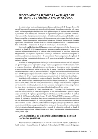 Procedimentos Técnicos e Avaliação de Sistemas de Vigilância Epidemiológica




     PROCEDIMENTOS TÉCNICOS E AVALIAÇÃO DE
     SISTEMAS DE VIGILÂNCIA EPIDEMIOLÓGICA


      As primeiras intervenções estatais no campo da prevenção e controle de doenças, desenvolvi-
das sob bases cientíﬁcas modernas, datam do início do século vinte e foram orientadas pelo avanço
da era bacteriológica e pela descoberta dos ciclos epidemiológicos de algumas doenças infecciosas
e parasitárias. Essas intervenções consistiram na organização de grandes campanhas sanitárias e
visavam controlar doenças que comprometiam a atividade econômica, a exemplo da febre amare-
la, peste e varíola. As campanhas valiam-se de instrumentos precisos para o diagnóstico de casos,
combate a vetores, imunização e tratamento em massa com fármacos, dentre outros. O modelo
operacional baseava-se em atuações verticais, sob forte inspiração militar, e compreendia fases
bem estabelecidas – preparatória, de ataque, de consolidação e de manutenção.
      A expressão vigilância epidemiológica passou a ser aplicada ao controle das doenças trans-
missíveis na década de 1950, para designar uma série de atividades subsequentes à etapa de ata-
que da Campanha de Erradicação da Malária, vindo a designar uma de suas fases constitutivas.
Originalmente, essa expressão signiﬁcava “a observação sistemática e ativa de casos suspeitos ou
conﬁrmados de doenças transmissíveis e de seus contatos”. Tratava-se, portanto, da vigilância de
pessoas, com base em medidas de isolamento ou de quarentena, aplicadas individualmente e não
de forma coletiva.
      Na década de 1960, o programa de erradicação da varíola também instituiu uma fase de vigilân-
cia epidemiológica, que se seguia à de vacinação em massa da população. Simultaneamente, porém,
o programa disseminou a aplicação de novos conceitos que se ﬁrmavam no âmbito internacional
e não se vinculavam à prévia realização de uma fase de ataque. Pretendia-se, mediante busca ativa
de casos de varíola, a detecção precoce de surtos e o bloqueio imediato da transmissão da doença.
Essa metodologia consagrou-se como fundamental para o êxito da erradicação da varíola em escala
mundial e serviu de base para a organização de sistemas nacionais de vigilância epidemiológica.
      A vigilância epidemiológica foi tema central da 21ª Assembléia Mundial de Saúde, realizada
em 1968, ﬁcando estabelecida a abrangência do conceito, que permitia aplicação a variados proble-
mas de saúde pública, além das doenças transmissíveis, a exemplo das malformações congênitas,
envenenamentos na infância, leucemia, abortos, acidentes, doenças proﬁssionais, comportamen-
tos como fatores de risco, riscos ambientais, utilização de aditivos, dentre outros.
      No Brasil, a Campanha de Erradicação da Varíola – CEV (1966-1973) é reconhecida como
marco da institucionalização das ações de vigilância no país, tendo fomentado e apoiado a organi-
zação de unidades de vigilância epidemiológica na estrutura das secretarias estaduais de saúde. O
modelo da CEV inspirou a Fundação Serviços de Saúde Pública (FSESP) a organizar, em 1969, um
sistema de notiﬁcação semanal de doenças selecionadas e a disseminar informações pertinentes
em um boletim epidemiológico de circulação quinzenal. Tal processo fundamentou a consolida-
ção, nos níveis nacional e estadual, de bases técnicas e operacionais que possibilitaram o futuro
desenvolvimento de ações de grande impacto no controle de doenças evitáveis por imunização.
O principal êxito relacionado a esse esforço foi o controle da poliomielite no Brasil, na década de
1980, que abriu perspectivas para a erradicação da doença no continente americano, ﬁnalmente
alcançada em 1994.

     Sistema Nacional de Vigilância Epidemiológica do Brasil
     – origem e conceitos

    Por recomendação da 5ª Conferência Nacional de Saúde, realizada em 1975, o Ministério da
Saúde instituiu o Sistema Nacional de Vigilância Epidemiológica (SNVE), por meio de legislação


                                                                              Secretaria de Vigilância em Saúde / MS   17
 