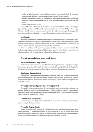 Guia de Vigilância Epidemiológica | Caderno 2




                        • títulos de IgG diminuindo, em velocidade compatível com a transferência de anticorpos
                          maternos detectados por ensaio imunoenzimático, a partir do nascimento;
                        • quando, por qualquer motivo, os resultados do exame sorológico do recém-nascido não
                          estiverem disponíveis e os dados clínicos forem insuﬁcientes para conﬁrmar o caso pela
                          clínica;
                        • títulos de IgG ausentes na mãe.
                        Caso de SRC após a eliminação da transmissão autóctone de rubéola: durante a investigação
                   epidemiológica, avaliar a localidade onde a gestante circulou no período de 30 dias prévios à gra-
                   videz até o ﬁnal do primeiro trimestre (dentro ou fora do país). A comprovação de que a gestante
                   não se ausentou do país indica que o vírus circulava na área, sem a detecção do mesmo.

                         Notiﬁcação
                        A notiﬁcação de todos os casos suspeitos deve ser feita de imediato, para a Comissão de Infec-
                   ção Hospitalar e Serviço de Vigilância Epidemiológica da Unidade de Saúde, pois o recém-nascido
                   pode ser fonte de infecção dentro de uma unidade de saúde, sendo necessário adotar medidas de
                   controle, como isolamento respiratório e vacinação dos contactantes.
                        Deverá ser notiﬁcado todo recém-nascido cuja mãe foi caso suspeito ou conﬁrmado de rubé-
                   ola durante a gestação, ou toda criança até 12 meses que apresente sinais clínicos compatíveis com
                   infecção congênita pelo vírus da rubéola, independente da história materna.



                         Primeiras medidas a serem adotadas

                         Assistência médica ao paciente
                        Realizar exame clínico minucioso para detectar malformações e coletar sangue para sorologia.
                   Todo caso que apresentar malformação deverá ser encaminhado para especialista (neurologista, car-
                   diologista, otorrinolaringologista e/ou oftalmologista, entre outros) para tratamento especíﬁco.

                         Qualidade da assistência
                        Veriﬁcar se os casos estão sendo atendidos em unidade de saúde com capacidade para prestar
                   atendimento adequado e oportuno. Na maioria das vezes, esses pacientes necessitam de cuidados
                   permanentes e contínuos, demandando exames especializados (déﬁcit auditivo, cardiopatias, mal-
                   formações oculares).

                         Proteção individual para evitar circulação viral
                        É necessário isolamento de contatos do recém-nascido, uma vez que o vírus pode estar pre-
                   sente em ﬂuidos corporais (secreção nasofaríngea e urina). A infecção pode ser transmitida aos
                   susceptíveis, sendo importante a vacinação dos proﬁssionais de saúde e contactantes. É importante
                   evitar o contato de gestantes com a criança.

                         Conﬁrmação diagnóstica
                         Coletar material para diagnóstico laboratorial, de acordo com as orientações (Anexo A), e
                   realizar avaliação clínica minuciosa.

                         Proteção da população
                        Após o conhecimento de um surto de rubéola, é importante avaliar a distribuição etária dos
                   casos conﬁrmados e a situação vacinal, além da cobertura vacinal na área. Se o surto estiver ocor-
                   rendo em um grupo não vacinado, realizar vacinação, visando, principalmente, interromper a cir-
                   culação viral, reduzindo o risco de exposição de gestantes suscetíveis ao vírus.




44        Secretaria de Vigilância em Saúde / MS
 