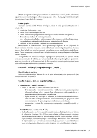 Síndrome da Rubéola Congênita




     Devem ser organizadas divulgação nos meios de comunicação de massa, visitas domiciliares
e palestras nas comunidades para esclarecer a população sobre a doença, a gravidade da infecção
intrauterina e a importância da vacinação.

    Investigação
      Todo caso suspeito da SRC deve ser investigado, em até 48 horas após a notiﬁcação, com o
objetivo de:
      • caracterizar clinicamente o caso;
      • coletar dados epidemiológicos do caso;
      • coletar amostra de sangue para exame sorológico, a ﬁm de conﬁrmar o diagnóstico;
      • desencadear as medidas de controle pertinentes;
      • obter informações detalhadas e uniformes, para todos os casos, possibilitando a compara-
        ção dos dados e a análise adequada da situação epidemiológica da doença;
      • conﬁrmar ou descartar o caso, conforme os critérios estabelecidos.
      O instrumento de coleta de dados, a ﬁcha epidemiológica especíﬁca de SRC (disponível no
Sinan) contém os elementos essenciais a serem coletados em uma investigação de rotina. Todos os
campos dessa ﬁcha devem ser criteriosamente preenchidos, mesmo quando a informação for ne-
gativa. Outros itens e observações podem ser incluídos, conforme as necessidades e peculiaridades
de cada situação.
      Toda gestante, com resultado sorológico (IgM) positivo para rubéola, ou que teve contato
com casos conﬁrmados de rubéola, deve ser acompanhada pelo serviço de vigilância epidemioló-
gica, com o objetivo de veriﬁcar a ocorrência de abortos, natimortos, ou o nascimento de crianças
com malformações congênitas ou sem qualquer anomalia.

    Roteiro da investigação epidemiológica (Anexo 2)

    Identiﬁcação do paciente
     Preencher todos os campos dos itens da FIE do Sinan, relativos aos dados gerais, notiﬁcação
individual e dados de residência.

    Coleta de dados clínicos e epidemiológicos

    • Para conﬁrmar a suspeita diagnóstica
      › Anotar na FIE dados da história e manifestações clínicas:
           - deve-se consultar o prontuário e entrevistar o médico assistente, para completar as
             informações clínicas sobre o paciente. Essas informações servirão para deﬁnir se o
             quadro apresentado é compatível com a doença.
           - sugere-se que se faça uma cópia da anamnese, do exame físico e da evolução do do-
             ente, com vistas ao enriquecimento das análises e, também, para que possam servir
             como instrumento de aprendizagem dos proﬁssionais do nível local;
           - acompanhar a evolução dos pacientes e os resultados dos exames laboratoriais es-
             pecíﬁcos.

    • Para identiﬁcação de novos casos de SRC
      › Realizar busca ativa nos livros de registros de internação e alta de pacientes e no Sistema
        de Informação Hospitalar (SIH-SUS) em maternidades, unidades neonatais, e também
        nos livros de registros de serviços pediátricos especializados, como cardiologia, oftalmo-
        logia, neurologia, otorrinolaringologia e fonoaudiologia. A busca ativa como instrumento
        da vigilância ativa deve ser realizada semanalmente, para que todos os casos identiﬁcados
        sejam investigados imediatamente, e assim não perder a oportunidade da investigação.



                                                                             Secretaria de Vigilância em Saúde / MS   45
 