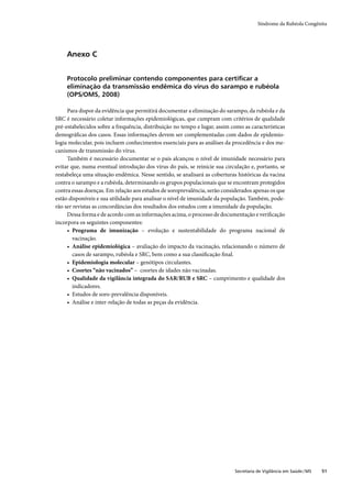 Síndrome da Rubéola Congênita




     Anexo C


     Protocolo preliminar contendo componentes para certiﬁcar a
     eliminação da transmissão endêmica do vírus do sarampo e rubéola
     (OPS/OMS, 2008)

     Para dispor da evidência que permitirá documentar a eliminação do sarampo, da rubéola e da
SRC é necessário coletar informações epidemiológicas, que cumpram com critérios de qualidade
pré-estabelecidos sobre a frequência, distribuição no tempo e lugar, assim como as características
demográﬁcas dos casos. Essas informações devem ser complementadas com dados de epidemio-
logia molecular, pois incluem conhecimentos essenciais para as análises da procedência e dos me-
canismos de transmissão do vírus.
     Também é necessário documentar se o país alcançou o nível de imunidade necessário para
evitar que, numa eventual introdução dos vírus do país, se reinicie sua circulação e, portanto, se
restabeleça uma situação endêmica. Nesse sentido, se analisará as coberturas históricas da vacina
contra o sarampo e a rubéola, determinando os grupos populacionais que se encontram protegidos
contra essas doenças. Em relação aos estudos de soroprevalência, serão considerados apenas os que
estão disponíveis e sua utilidade para analisar o nível de imunidade da população. Também, pode-
rão ser revistas as concordâncias dos resultados dos estudos com a imunidade da população.
     Dessa forma e de acordo com as informações acima, o processo de documentação e veriﬁcação
incorpora os seguintes componentes:
     • Programa de imunização – evolução e sustentabilidade do programa nacional de
        vacinação.
     • Análise epidemiológica – avaliação do impacto da vacinação, relacionando o número de
        casos de sarampo, rubéola e SRC, bem como a sua classiﬁcação ﬁnal.
     • Epidemiologia molecular – genótipos circulantes.
     • Coortes “não vacinados” – coortes de idades não vacinadas.
     • Qualidade da vigilância integrada do SAR/RUB e SRC – cumprimento e qualidade dos
        indicadores.
     • Estudos de soro-prevalência disponíveis.
     • Análise e inter-relação de todas as peças da evidência.




                                                                            Secretaria de Vigilância em Saúde / MS   51
 