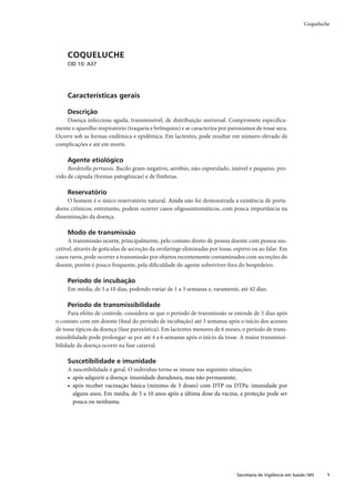 Coqueluche




     COQUELUCHE
     CID 10: A37




     Características gerais

     Descrição
    Doença infecciosa aguda, transmissível, de distribuição universal. Compromete especiﬁca-
mente o aparelho respiratório (traqueia e brônquios) e se caracteriza por paroxismos de tosse seca.
Ocorre sob as formas endêmica e epidêmica. Em lactentes, pode resultar em número elevado de
complicações e até em morte.

     Agente etiológico
     Bordetella pertussis. Bacilo gram-negativo, aeróbio, não-esporulado, imóvel e pequeno, pro-
vido de cápsula (formas patogênicas) e de fímbrias.

     Reservatório
     O homem é o único reservatório natural. Ainda não foi demonstrada a existência de porta-
dores crônicos; entretanto, podem ocorrer casos oligossintomáticos, com pouca importância na
disseminação da doença.

     Modo de transmissão
     A transmissão ocorre, principalmente, pelo contato direto de pessoa doente com pessoa sus-
cetível, através de gotículas de secreção da orofaringe eliminadas por tosse, espirro ou ao falar. Em
casos raros, pode ocorrer a transmissão por objetos recentemente contaminados com secreções do
doente, porém é pouco frequente, pela diﬁculdade do agente sobreviver fora do hospedeiro.

     Período de incubação
     Em média, de 5 a 10 dias, podendo variar de 1 a 3 semanas e, raramente, até 42 dias.

     Período de transmissibilidade
     Para efeito de controle, considera-se que o período de transmissão se estende de 5 dias após
o contato com um doente (ﬁnal do período de incubação) até 3 semanas após o início dos acessos
de tosse típicos da doença (fase paroxística). Em lactentes menores de 6 meses, o período de trans-
missibilidade pode prolongar-se por até 4 a 6 semanas após o início da tosse. A maior transmissi-
bilidade da doença ocorre na fase catarral.

     Suscetibilidade e imunidade
     A suscetibilidade é geral. O indivíduo torna-se imune nas seguintes situações:
     • após adquirir a doença: imunidade duradoura, mas não permanente;
     • após receber vacinação básica (mínimo de 3 doses) com DTP ou DTPa: imunidade por
       alguns anos. Em média, de 5 a 10 anos após a última dose da vacina, a proteção pode ser
       pouca ou nenhuma.




                                                                              Secretaria de Vigilância em Saúde / MS    1
 