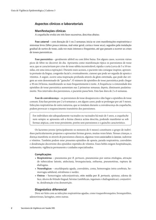 Guia de Vigilância Epidemiológica | Caderno 3




                         Aspectos clínicos e laboratoriais

                         Manifestações clínicas
                         A coqueluche evolui em três fases sucessivas, descritas abaixo.

                        Fase catarral – com duração de 1 ou 2 semanas; inicia-se com manifestações respiratórias e
                   sintomas leves (febre pouco intensa, mal-estar geral, coriza e tosse seca), seguidos pela instalação
                   gradual de surtos de tosse, cada vez mais intensos e frequentes, até que passam a ocorrer as crises
                   de tosses paroxísticas.

                         Fase paroxística – geralmente afebril ou com febre baixa. Em alguns casos, ocorrem vários
                   picos de febre no decorrer do dia. Apresenta como manifestação típica os paroxismos de tosse
                   seca, que se caracterizam por crise de tosse súbita incontrolável, rápida e curta (cerca de 5 a 10 tos-
                   sidas, em uma única expiração). Durante esses acessos, o paciente não consegue inspirar, apresen-
                   ta protusão da língua, congestão facial e, eventualmente, cianose que pode ser seguida de apneia e
                   vômitos. A seguir, ocorre uma inspiração profunda através da glote estreitada, que pode dar ori-
                   gem ao som denominado de “guincho”. O número de episódios de tosse paroxística pode chegar
                   a 30 em 24 horas, manifestando-se mais frequentemente à noite. A frequência e a intensidade dos
                   episódios de tosse paroxística aumentam nas 2 primeiras semanas; depois, diminuem paulatina-
                   mente. Nos intervalos dos paroxismos, o paciente passa bem. Esta fase dura de 2 a 6 semanas.

                        Fase de convalescença – os paroxismos de tosse desaparecem e dão lugar a episódios de tosse
                   comum. Esta fase persiste por 2 a 6 semanas e, em alguns casos, pode se prolongar por até 3 meses.
                   Infecções respiratórias de outra natureza, que se instalam durante a convalescença da coqueluche,
                   podem provocar o reaparecimento transitório dos paroxismos.

                       Em indivíduos não adequadamente vacinados ou vacinados há mais de 5 anos, a coqueluche
                       nem sempre se apresenta sob a forma clássica acima descrita, podendo manifestar-se sob
                       formas atípicas, com tosse persistente, porém sem paroxismos e o guincho característico.

                        Os lactentes jovens (principalmente os menores de 6 meses) constituem o grupo de indiví-
                   duos particularmente propenso a apresentar formas graves, muitas vezes letais. Nessas crianças, a
                   doença manifesta-se através de paroxismos clássicos, algumas vezes associados à cianose, sudorese
                   e vômitos. Também podem estar presentes episódios de apneia, parada respiratória, convulsões
                   e desidratação decorrente dos episódios repetidos de vômitos. Esses bebês exigem hospitalização,
                   isolamento, vigilância permanente e cuidados especializados.

                         Complicações
                         • Respiratórias – pneumonia por B. pertussis, pneumonias por outras etiologias, ativação
                           de tuberculose latente, atelectasia, bronquiectasia, enﬁsema, pneumotórax, ruptura de
                           diafragma.
                         • Neurológicas – encefalopatia aguda, convulsões, coma, hemorragias intra-cerebrais, he-
                           morragia subdural, estrabismo e surdez.
                         • Outras – hemorragias subconjuntivais, otite média por B. pertussis, epistaxe, edema de
                           face, úlcera do frênulo lingual, hérnias (umbilicais, inguinais e diafragmáticas), conjuntivi-
                           te, desidratação e/ou desnutrição.

                         Diagnóstico diferencial
                       Deve ser feito com as infecções respiratórias agudas, como traqueobronquites, bronquiolites,
                   adenoviroses, laringites, entre outras.



2         Secretaria de Vigilância em Saúde / MS
 