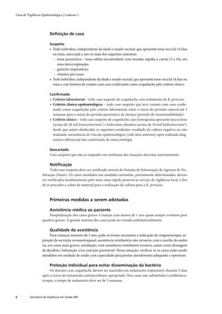 Guia de Vigilância Epidemiológica | Caderno 3




                         Deﬁnição de caso

                         Suspeito
                         • Todo indivíduo, independente da idade e estado vacinal, que apresente tosse seca há 14 dias
                           ou mais, associada a um ou mais dos seguintes sintomas:
                            › tosse paroxística – tosse súbita incontrolável, com tossidas rápidas e curtas (5 a 10), em
                              uma única expiração;
                            › guincho inspiratório;
                            › vômitos pós-tosse.
                         • Todo indivíduo, independente da idade e estado vacinal, que apresente tosse seca há 14 dias ou
                           mais e com história de contato com caso conﬁrmado como coqueluche pelo critério clínico.

                         Conﬁrmado
                         • Critério laboratorial – todo caso suspeito de coqueluche com isolamento de B. pertussis.
                         • Critério clínico-epidemiológico – todo caso suspeito que teve contato com caso conﬁr-
                           mado como coqueluche pelo critério laboratorial, entre o início do período catarral até 3
                           semanas após o início do período paroxístico da doença (período de transmissibilidade).
                         • Critério clínico – todo caso suspeito de coqueluche cujo hemograma apresente leucocitose
                           (acima de 20 mil leucócitos/mm3) e linfocitose absoluta (acima de 10 mil linfócitos/mm3),
                           desde que sejam obedecidas as seguintes condições: resultado de cultura negativa ou não
                           realizada; inexistência de vínculo epidemiológico (vide item anterior); após realizado diag-
                           nóstico diferencial não conﬁrmado de outra etiologia.

                         Descartado
                         Caso suspeito que não se enquadre em nenhuma das situações descritas anteriormente.

                         Notiﬁcação
                        Todo caso suspeito deve ser notiﬁcado através do Sistema de Informação de Agravos de No-
                   tiﬁcação (Sinan). Os casos atendidos nas unidades sentinelas, previamente determinadas, devem
                   ser notiﬁcados imediatamente pelo meio mais rápido possível ao serviço de vigilância local, a ﬁm
                   de se proceder a coleta de material para a realização de cultura para a B. pertussis.



                         Primeiras medidas a serem adotadas

                         Assistência médica ao paciente
                       Hospitalização dos casos graves. Crianças com menos de 1 ano quase sempre evoluem para
                   quadros graves. A grande maioria dos casos pode ser tratada ambulatorialmente.

                         Qualidade da assistência
                        Para crianças menores de 1 ano, pode se tornar necessária a indicação de oxigenoterapia, as-
                   piração de secreção oronasotraqueal, assistência ventilatória não-invasiva, com o auxílio do ambú
                   ou, em casos mais graves, entubação, com assistência ventilatória invasiva, assim como drenagem
                   de decúbito, hidratação e/ou nutrição parenteral. Nessa situação, veriﬁcar se os casos estão sendo
                   atendidos em unidade de saúde com capacidade para prestar atendimento adequado e oportuno.

                         Proteção individual para evitar disseminação da bactéria
                        Os doentes com coqueluche devem ser mantidos em isolamento respiratório durante 5 dias
                   após o início do tratamento antimicrobiano apropriado. Nos casos não submetidos à antibiotico-
                   terapia, o tempo de isolamento deve ser de 3 semanas.



6         Secretaria de Vigilância em Saúde / MS
 
