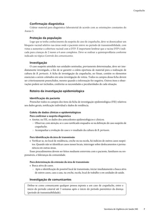Coqueluche




     Conﬁrmação diagnóstica
    Coletar material para diagnóstico laboratorial de acordo com as orientações constantes do
Anexo 3.

     Proteção da população
     Logo que se tenha conhecimento da suspeita de caso de coqueluche, deve-se desencadear um
bloqueio vacinal seletivo nas áreas onde o paciente esteve no período de transmissibilidade, com
vistas a aumentar a cobertura vacinal com a DTP. É importante lembrar que a vacina DTP é indi-
cada para crianças de 2 meses a 6 anos completos. Deve-se realizar a quimioproﬁlaxia conforme
indicado no tópico Controle dos comunicantes.

     Investigação
     O caso suspeito atendido nas unidades sentinelas, previamente determinadas, deve ser ime-
diatamente investigado, a ﬁm de se garantir a coleta oportuna de material para a realização de
cultura de B. pertussis. A ﬁcha de investigação da coqueluche, no Sinan, contém os elementos
essenciais a serem coletados em uma investigação de rotina. Todos os campos dessa ﬁcha devem
ser criteriosamente preenchidos, mesmo quando a informação for negativa. Outros itens e obser-
vações podem ser incluídos, conforme as necessidades e peculiaridades de cada situação.

     Roteiro da investigação epidemiológica

     Identiﬁcação do paciente
     Preencher todos os campos dos itens da ﬁcha de investigação epidemiológica (FIE) relativos
aos dados gerais, notiﬁcação individual e dados de residência.

     Coleta de dados clínicos e epidemiológicos
     Para conﬁrmar a suspeita diagnóstica
     • Anotar, na FIE, os dados dos antecedentes epidemiológicos e clínicos.
       › Observar, com atenção, se o caso notiﬁcado enquadra-se na deﬁnição de caso suspeito de
         coqueluche.
       › Acompanhar a evolução do caso e o resultado da cultura de B. pertussis.

    Para identiﬁcação da área de transmissão
    • Veriﬁcar se, no local de residência, creche ou na escola, há indícios de outros casos suspei-
      tos. Quando não se identiﬁcar casos nesses locais, interrogar sobre deslocamentos e perma-
      nência em outras áreas.
    Esses procedimentos devem ser feitos mediante entrevista com o paciente, familiares ou res-
ponsáveis, e lideranças da comunidade.

     Para determinação da extensão da área de transmissão
     • Busca ativa de casos.
       › Após a identiﬁcação do possível local de transmissão, iniciar imediatamente a busca ativa
         de outros casos, casa a casa, na creche, escola, local de trabalho e em unidades de saúde.

     Investigação de comunicantes

  Deﬁne-se como comunicante qualquer pessoa exposta a um caso de coqueluche, entre o
  início do período catarral até 3 semanas após o início do período paroxístico da doença
  (período de transmissibilidade).




                                                                             Secretaria de Vigilância em Saúde / MS    7
 
