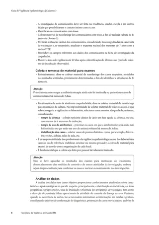 Guia de Vigilância Epidemiológica | Caderno 3




                         • A investigação de comunicantes deve ser feita na residência, creche, escola e em outros
                           locais que possibilitaram o contato íntimo com o caso.
                         • Identiﬁcar os comunicantes com tosse.
                         • Coletar material de nasofaringe dos comunicantes com tosse, a ﬁm de realizar cultura de B.
                           pertussis (Anexo 3).
                         • Veriﬁcar a situação vacinal dos comunicantes, considerando doses registradas na caderneta
                           de vacinação e, se necessário, atualizar o esquema vacinal dos menores de 7 anos com a
                           vacina DTP.
                         • Preencher os campos referentes aos dados dos comunicantes na ﬁcha de investigação da
                           coqueluche.
                         • Manter a área sob vigilância até 42 dias após a identiﬁcação do último caso (período máxi-
                           mo de incubação observado).

                         Coleta e remessa de material para exames
                         • Rotineiramente, deve-se coletar material de nasofaringe dos casos suspeitos, atendidos
                           nas unidades sentinelas, previamente determinadas, a ﬁm de identiﬁcar a circulação da B.
                           pertussis.

                       Atenção
                       Priorizar os casos em que a antibioticoterapia ainda não foi instituída ou que estão em uso de
                       antimicrobiano há menos de 3 dias.

                         • Em situações de surto de síndrome coqueluchóide, deve-se coletar material de nasofaringe
                           para realização de cultura. Na impossibilidade de coletar material de todos os casos, o que
                           sobrecarregaria a vigilância e o laboratório, selecionar uma amostra adequada de pacientes,
                           considerando:
                            › tempo da doença – coletar espécime clínico de casos em fase aguda da doença, ou seja,
                              com menos de 4 semanas de evolução;
                            › tempo de uso de antibiótico – priorizar os casos em que a antibioticoterapia ainda não
                              foi instituída ou que estão em uso de antimicrobiano há menos de 3 dias;
                            › distribuição dos casos – coletar casos de pontos distintos, como, por exemplo, diferen-
                              tes creches, aldeias, salas de aula, etc.
                         • É de responsabilidade dos proﬁssionais da vigilância epidemiológica e/ou dos laboratórios
                           centrais ou de referência viabilizar, orientar ou mesmo proceder a coleta de material para
                           exame, de acordo com a organização de cada local.
                         • É fundamental que a coleta seja feita por pessoal devidamente treinado.

                       Atenção
                       Não se deve aguardar os resultados dos exames para instituição do tratamento,
                       desencadeamento das medidas de controle e de outras atividades da investigação, embora
                       sejam imprescindíveis para conﬁrmar os casos e nortear o encerramento das investigações.



                         Análise de dados
                         A análise dos dados tem como objetivo proporcionar conhecimentos atualizados sobre carac-
                   terísticas epidemiológicas no que diz respeito, principalmente, a distribuição da incidência por áreas
                   geográﬁcas e grupos etários, taxa de letalidade e eﬁciência dos programas de vacinação, bem como
                   a detecção de possíveis falhas operacionais da atividade de controle da doença na área. Portanto,
                   quando da ocorrência de surtos, faz-se necessário sistematizar as informações em tabelas e gráﬁcos,
                   considerando critérios de conﬁrmação do diagnóstico, proporção de casos em vacinados, padrões de



8         Secretaria de Vigilância em Saúde / MS
 