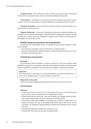 Guia de Vigilância Epidemiológica | Caderno 3




                        Lavagem de mãos – deve ser feita antes e após o contato com o paciente, após a retirada das
                   luvas, de máscara e quando houver contato com materiais utilizados pelo paciente.

                        Uso de máscara – recomenda-se o uso de máscara comum para todos os que entram no quar-
                   to. Após o uso, deve ser descartada em recipiente apropriado e o indivíduo deve lavar as mãos.

                        Transporte do paciente – deve ser limitado ao mínimo possível e, quando realizado, o pa-
                   ciente deverá usar máscara comum.

                        Limpeza e desinfecção – recomenda-se desinfecção concorrente e terminal dos objetos con-
                   taminados com as secreções nasofaríngeas. A solução indicada é o hipoclorito de sódio a 1%. Após
                   a desinfecção, os objetos devem ser enxaguados em água corrente. Objetos de metal podem ser
                   desinfetados com álcool etílico a 70%.

                         Medidas gerais para pacientes não hospitalizados
                        Os pacientes não hospitalizados devem ser afastados de suas atividades habituais (creche,
                   escola, trabalho):
                        • por pelo menos 5 dias após o início de tratamento com antimicrobiano;
                        • nos casos não submetidos à antibioticoterapia, o tempo de afastamento deve ser de 3 sema-
                           nas após o início dos paroxismos.

                         Controle dos comunicantes

                         Vacinação
                        Os comunicantes íntimos, familiares e escolares, menores de 7 anos não vacinados, inade-
                   quadamente vacinados ou com situação vacinal desconhecida deverão receber uma dose da vacina
                   contra a coqueluche e orientação de como proceder para completar o esquema de vacinação.

                       Importante
                       Para os menores de 1 ano, indica-se a vacina DTP+Hib; para as crianças com idade entre 1
                       ano e 6 anos completos (6 anos, 11 meses e 29 dias), a vacina DTP.

                         Pesquisa de novos casos
                         Coletar material para diagnóstico laboratorial de comunicantes com tosse (Anexo 3).

                         Quimioproﬁlaxia

                         Indicações
                         • Comunicantes íntimos menores de 1 ano, independente da situação vacinal e de apresentar
                           quadro de tosse (recém-nascidos devem ser avaliados pelo médico).
                         • Comunicantes íntimos menores de 7 anos não vacinados, com situação vacinal desconhe-
                           cida ou que tenham tomado menos de 4 doses da vacina DTP ou DTPa.
                         • Comunicantes adultos que trabalham em proﬁssões que envolvem o contato direto e fre-
                           quente com menores de 1 ano ou imunodeprimidos devem, após o início do uso do anti-
                           microbiano, ser submetidos à quimioproﬁlaxia e afastados das atividades junto às crianças,
                           por 5 dias.
                         • Comunicantes adultos que residam com menores de 1 ano.
                         • Comunicantes íntimos que são pacientes imunodeprimidos.




12        Secretaria de Vigilância em Saúde / MS
 