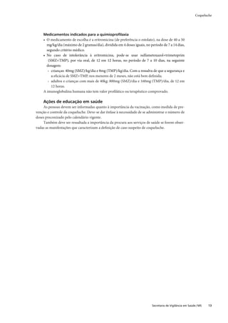 Coqueluche




    Medicamentos indicados para a quimioproﬁlaxia
    • O medicamento de escolha é a eritromicina (de preferência o estolato), na dose de 40 a 50
      mg/kg/dia (máximo de 2 gramas/dia), dividida em 4 doses iguais, no período de 7 a 14 dias,
      segundo critério médico.
    • No caso de intolerância à eritromicina, pode-se usar sulfametoxazol+trimetoprim
       (SMZ+TMP), por via oral, de 12 em 12 horas, no período de 7 a 10 dias, na seguinte
      dosagem:
       › crianças: 40mg (SMZ)/kg/dia e 8mg (TMP)/kg/dia. Com a ressalva de que a segurança e
         a eﬁcácia de SMZ+TMP, nos menores de 2 meses, não está bem deﬁnida;
       › adultos e crianças com mais de 40kg: 800mg (SMZ)/dia e 160mg (TMP)/dia, de 12 em
         12 horas.
    A imunoglobulina humana não tem valor proﬁlático ou terapêutico comprovado.

    Ações de educação em saúde
    As pessoas devem ser informadas quanto à importância da vacinação, como medida de pre-
venção e controle da coqueluche. Deve-se dar ênfase à necessidade de se administrar o número de
doses preconizado pelo calendário vigente.
    Também deve ser ressaltada a importância da procura aos serviços de saúde se forem obser-
vadas as manifestações que caracterizam a deﬁnição de caso suspeito de coqueluche.




                                                                          Secretaria de Vigilância em Saúde / MS   13
 