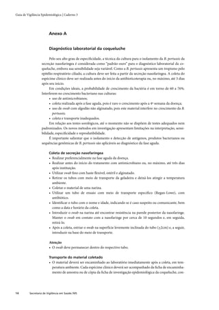 Guia de Vigilância Epidemiológica | Caderno 3




                         Anexo A


                         Diagnóstico laboratorial da coqueluche

                        Pelo seu alto grau de especiﬁcidade, a técnica da cultura para o isolamento da B. pertussis da
                   secreção nasofaríngea é considerada como “padrão-ouro” para o diagnóstico laboratorial da co-
                   queluche, embora sua sensibilidade seja variável. Como a B. pertussis apresenta um tropismo pelo
                   epitélio respiratório ciliado, a cultura deve ser feita a partir da secreção nasofaríngea. A coleta do
                   espécime clínico deve ser realizada antes do início da antibioticoterapia ou, no máximo, até 3 dias
                   após seu início.
                        Em condições ideais, a probabilidade de crescimento da bactéria é em torno de 60 a 76%.
                   Interferem no crescimento bacteriano nas culturas:
                        • uso de antimicrobianos;
                        • coleta realizada após a fase aguda, pois é raro o crescimento após a 4ª semana da doença;
                        • uso de swab com algodão não alginatado, pois este material interfere no crescimento da B.
                           pertussis;
                        • coleta e transporte inadequados.
                        Em relação aos testes sorológicos, até o momento não se dispõem de testes adequados nem
                   padronizados. Os novos métodos em investigação apresentam limitações na interpretação, sensi-
                   bilidade, especiﬁcidade e reprodutibilidade.
                        É importante salientar que o isolamento e detecção de antígenos, produtos bacterianos ou
                   sequências genômicas de B. pertussis são aplicáveis ao diagnóstico da fase aguda.

                         Coleta de secreção nasofaríngea
                         • Realizar preferencialmente na fase aguda da doença.
                         • Realizar antes do início do tratamento com antimicrobiano ou, no máximo, até três dias
                           após instituição.
                         • Utilizar swab ﬁno com haste ﬂexível, estéril e alginatado.
                         • Retirar os tubos com meio de transporte da geladeira e deixá-los atingir a temperatura
                           ambiente.
                         • Coletar o material de uma narina.
                         • Utilizar um tubo de ensaio com meio de transporte especíﬁco (Regan-Lowe), com
                           antibiótico.
                         • Identiﬁcar o tubo com o nome e idade, indicando se é caso suspeito ou comunicante, bem
                           como a data e horário da coleta.
                         • Introduzir o swab na narina até encontrar resistência na parede posterior da nasofaringe.
                           Manter o swab em contato com a nasofaringe por cerca de 10 segundos e, em seguida,
                           retirá-lo.
                         • Após a coleta, estriar o swab na superfície levemente inclinada do tubo (+2cm) e, a seguir,
                           introduzir na base do meio de transporte.

                         Atenção
                         • O swab deve permanecer dentro do respectivo tubo.

                         Transporte do material coletado
                         • O material deverá ser encaminhado ao laboratório imediatamente após a coleta, em tem-
                           peratura ambiente. Cada espécime clínico deverá ser acompanhado da ﬁcha de encaminha-
                           mento de amostra ou de cópia da ﬁcha de investigação epidemiológica da coqueluche, con-




14        Secretaria de Vigilância em Saúde / MS
 