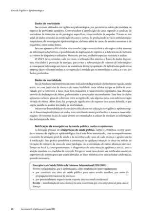 Guia de Vigilância Epidemiológica




                         Dados de morbidade
                         São os mais utilizados em vigilância epidemiológica, por permitirem a detecção imediata ou
                   precoce de problemas sanitários. Correspondem à distribuição de casos segundo a condição de
                   portadores de infecções ou de patologias especíﬁcas, como também de sequelas. Tratam-se, em
                   geral, de dados oriundos da notiﬁcação de casos e surtos, da produção de serviços ambulatoriais e
                   hospitalares, de investigações epidemiológicas, da busca ativa de casos, de estudos amostrais e de
                   inquéritos, entre outras fontes.
                         Seu uso apresenta diﬁculdades relacionadas à representatividade e abrangência dos sistemas
                   de informações disponíveis, à possibilidade de duplicação de registros e a deﬁciências de métodos
                   e critérios de diagnóstico utilizados. Merecem, por isso, cuidados especiais na coleta e análise.
                         O SNVE deve estimular, cada vez mais, a utilização dos sistemas e bases de dados disponí-
                   veis, vinculados à prestação de serviços, para evitar a sobreposição de sistemas de informação e
                   a consequente sobrecarga aos níveis de assistência direta à população. As deﬁciências qualitativas
                   próprias desses sistemas tendem a ser superadas à medida que se intensiﬁcam a crítica e o uso dos
                   dados produzidos.

                         Dados de mortalidade
                        São de fundamental importância como indicadores da gravidade do fenômeno vigiado, sendo
                   ainda, no caso particular de doenças de maior letalidade, mais válidos do que os dados de mor-
                   bidade, por se referirem a fatos vitais bem marcantes e razoavelmente registrados. Sua obtenção
                   provém de declarações de óbitos, padronizadas e processadas nacionalmente. Essa base de dados
                   apresenta variáveis graus de cobertura entre as regiões do país, algumas delas com subenumeração
                   elevada de óbitos. Além disso, há proporção signiﬁcativa de registros sem causa deﬁnida, o que
                   impõe cautela na análise dos dados de mortalidade.
                        Atrasos na disponibilidade desses dados diﬁcultam sua utilização na vigilância epidemiológi-
                   ca. A disseminação eletrônica de dados tem contribuído muito para facilitar o acesso a essas infor-
                   mações. Os sistemas locais de saúde devem ser estimulados a utilizar de imediato as informações
                   das declarações de óbito.

                         Notiﬁcação de emergências de saúde pública, surtos e epidemias
                        A detecção precoce de emergências de saúde pública, surtos e epidemias ocorre quan-
                   do o sistema de vigilância epidemiológica local está bem estruturado, com acompanhamento
                   constante da situação geral de saúde e da ocorrência de casos de cada doença e agravo sujeito
                   à notiﬁcação. Essa prática possibilita a constatação de qualquer situação de risco ou indício de
                   elevação do número de casos de uma patologia, ou a introdução de outras doenças não inci-
                   dentes no local e, consequentemente, o diagnóstico de uma situação epidêmica inicial, para a
                   adoção imediata das medidas de controle. Em geral, esses fatos devem ser notiﬁcados aos níveis
                   superiores do sistema para que sejam alertadas as áreas vizinhas e/ou para solicitar colaboração,
                   quando necessária.

                       Emergência de Saúde Pública de Interesse Internacional (RSI/2005)
                       Evento extraordinário, que é determinado, como estabelecido neste regulamento:
                       • por constituir um risco de saúde pública para outro estado membro, por meio da
                         propagação internacional de doenças;
                       • por potencialmente requerer uma resposta internacional coordenada.
                       Evento – manifestação de uma doença ou uma ocorrência que cria um potencial para causar
                       doença.




20        Secretaria de Vigilância em Saúde / MS
 