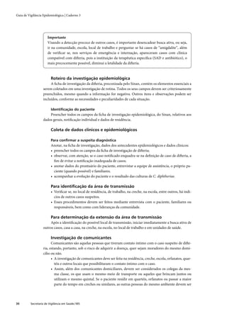 Guia de Vigilância Epidemiológica | Caderno 3




                       Importante
                       Visando a detecção precoce de outros casos, é importante desencadear busca ativa, ou seja,
                       ir na comunidade, escola, local de trabalho e perguntar se há casos de “amigdalite”, além
                       de veriﬁcar se, nos serviços de emergência e internação, apareceram casos com clínica
                       compatível com difteria, pois a instituição da terapêutica especíﬁca (SAD e antibiótico), o
                       mais precocemente possível, diminui a letalidade da difteria.



                         Roteiro da investigação epidemiológica
                        A ﬁcha de investigação da difteria, preconizada pelo Sinan, contém os elementos essenciais a
                   serem coletados em uma investigação de rotina. Todos os seus campos devem ser criteriosamente
                   preenchidos, mesmo quando a informação for negativa. Outros itens e observações podem ser
                   incluídos, conforme as necessidades e peculiaridades de cada situação.

                         Identiﬁcação do paciente
                       Preencher todos os campos da ﬁcha de investigação epidemiológica, do Sinan, relativos aos
                   dados gerais, notiﬁcação individual e dados de residência.

                         Coleta de dados clínicos e epidemiológicos

                         Para conﬁrmar a suspeita diagnóstica
                         Anotar, na ﬁcha de investigação, dados dos antecedentes epidemiológicos e dados clínicos:
                         • preencher todos os campos da ﬁcha de investigação de difteria;
                         • observar, com atenção, se o caso notiﬁcado enquadra-se na deﬁnição de caso de difteria, a
                           ﬁm de evitar a notiﬁcação inadequada de casos;
                         • anotar dados do prontuário do paciente, entrevistar a equipe de assistência, o próprio pa-
                           ciente (quando possível) e familiares;
                         • acompanhar a evolução do paciente e o resultado das culturas de C. diphtheriae.

                         Para identiﬁcação da área de transmissão
                         • Veriﬁcar se, no local de residência, de trabalho, na creche, na escola, entre outros, há indí-
                           cios de outros casos suspeitos.
                         • Esses procedimentos devem ser feitos mediante entrevista com o paciente, familiares ou
                           responsáveis, bem como com lideranças da comunidade.

                         Para determinação da extensão da área de transmissão
                        Após a identiﬁcação do possível local de transmissão, iniciar imediatamente a busca ativa de
                   outros casos, casa a casa, na creche, na escola, no local de trabalho e em unidades de saúde.

                         Investigação de comunicantes
                         Comunicantes são aquelas pessoas que tiveram contato íntimo com o caso suspeito de difte-
                   ria, estando, portanto, sob o risco de adquirir a doença, quer sejam moradores do mesmo domi-
                   cílio ou não.
                         • A investigação de comunicantes deve ser feita na residência, creche, escola, orfanatos, quar-
                           téis e outros locais que possibilitaram o contato íntimo com o caso.
                         • Assim, além dos comunicantes domiciliares, devem ser considerados os colegas da mes-
                           ma classe, os que usam o mesmo meio de transporte ou aqueles que brincam juntos ou
                           utilizam o mesmo quintal. Se o paciente residir em quartéis, orfanatos ou passar a maior
                           parte do tempo em creches ou similares, as outras pessoas do mesmo ambiente devem ser




30        Secretaria de Vigilância em Saúde / MS
 