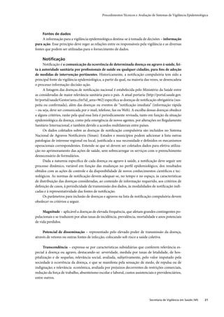 Procedimentos Técnicos e Avaliação de Sistemas de Vigilância Epidemiológica




     Fontes de dados
     A informação para a vigilância epidemiológica destina-se à tomada de decisões – informação
para ação. Esse princípio deve reger as relações entre os responsáveis pela vigilância e as diversas
fontes que podem ser utilizadas para o fornecimento de dados.

     Notiﬁcação
     Notiﬁcação é a comunicação da ocorrência de determinada doença ou agravo à saúde, fei-
ta à autoridade sanitária por proﬁssionais de saúde ou qualquer cidadão, para ﬁns de adoção
de medidas de intervenção pertinentes. Historicamente, a notiﬁcação compulsória tem sido a
principal fonte da vigilância epidemiológica, a partir da qual, na maioria das vezes, se desencadeia
o processo informação-decisão-ação.
     A listagem das doenças de notiﬁcação nacional é estabelecida pelo Ministério da Saúde entre
as consideradas de maior relevância sanitária para o país. A atual portaria (http://portal.saude.gov.
br/portal/saude/Gestor/area.cfm?id_area=962) especiﬁca as doenças de notiﬁcação obrigatória (sus-
peita ou conﬁrmada), além das doenças ou eventos de “notiﬁcação imediata” (informação rápida
– ou seja, deve ser comunicada por e-mail, telefone, fax ou Web). A escolha dessas doenças obedece
a alguns critérios, razão pela qual essa lista é periodicamente revisada, tanto em função da situação
epidemiológica da doença, como pela emergência de novos agentes, por alterações no Regulamento
Sanitário Internacional, e também devido a acordos multilaterais entre países.
     Os dados coletados sobre as doenças de notiﬁcação compulsória são incluídos no Sistema
Nacional de Agravos Notiﬁcáveis (Sinan). Estados e municípios podem adicionar à lista outras
patologias de interesse regional ou local, justiﬁcada a sua necessidade e deﬁnidos os mecanismos
operacionais correspondentes. Entende-se que só devem ser coletados dados para efetiva utiliza-
ção no aprimoramento das ações de saúde, sem sobrecarregar os serviços com o preenchimento
desnecessário de formulários.
     Dada a natureza especíﬁca de cada doença ou agravo à saúde, a notiﬁcação deve seguir um
processo dinâmico, variável em função das mudanças no perﬁl epidemiológico, dos resultados
obtidos com as ações de controle e da disponibilidade de novos conhecimentos cientíﬁcos e tec-
nológicos. As normas de notiﬁcação devem adequar-se, no tempo e no espaço, às características
de distribuição das doenças consideradas, ao conteúdo de informação requerido, aos critérios de
deﬁnição de casos, à periodicidade da transmissão dos dados, às modalidades de notiﬁcação indi-
cadas e à representatividade das fontes de notiﬁcação.
     Os parâmetros para inclusão de doenças e agravos na lista de notiﬁcação compulsória devem
obedecer os critérios a seguir.

     Magnitude – aplicável a doenças de elevada frequência, que afetam grandes contingentes po-
pulacionais e se traduzem por altas taxas de incidência, prevalência, mortalidade e anos potenciais
de vida perdidos.

     Potencial de disseminação – representado pelo elevado poder de transmissão da doença,
através de vetores ou outras fontes de infecção, colocando sob risco a saúde coletiva.

      Transcendência – expressa-se por características subsidiárias que conferem relevância es-
pecial à doença ou agravo, destacando-se: severidade, medida por taxas de letalidade, de hos-
pitalização e de sequelas; relevância social, avaliada, subjetivamente, pelo valor imputado pela
sociedade à ocorrência da doença, e que se manifesta pela sensação de medo, de repulsa ou de
indignação; e relevância econômica, avaliada por prejuízos decorrentes de restrições comerciais,
redução da força de trabalho, absenteísmo escolar e laboral, custos assistenciais e previdenciários,
entre outros.




                                                                               Secretaria de Vigilância em Saúde / MS   21
 