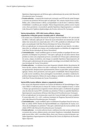 Guia de Vigilância Epidemiológica | Caderno 3




                           hipotônico-hiporresponsivo até 48 horas após a administração da vacina (vide Manual de
                           Procedimentos para Vacinação).
                         • Eventos adversos – a maioria dos eventos pós-vacinação com DTP são de caráter benigno
                           e ocorrem nas primeiras 48 horas após sua aplicação. São comuns reações locais (verme-
                           lhidão, calor, endurecimento e edema, acompanhados ou não de dor) e sistêmicas (febre,
                           irritabilidade e sonolência, por exemplo). Menos frequentemente, podem ocorrer reações
                           como choro persistente e inconsolável, episódio hipotônico-hiporresponsivo e convulsão
                           (vide Manual de Vigilância Epidemiológica dos Eventos Adversos Pós-Vacinação).

                         Vacina tetravalente – DTP+Hib (contra difteria, tétano,
                         coqueluche e infecções graves causadas pelo H. inﬂuenzae)
                         • De acordo com o Calendário Nacional de Vacinação (Portaria GM/MS nº 597, de 8 de abril
                           de 2004), é indicada a aplicação de 3 doses da vacina tetravalente nos menores de 1 ano de
                           idade. Esta vacina deve ser conservada entre +2ºC e +8ºC, podendo ser utilizada por 5 dias
                           após a reconstituição (vide Nota Técnica Introdução da Vacina Tetravalente).
                         • Deve ser aplicada por via intramuscular profunda, na região do vasto lateral; a via subcu-
                           tânea deve ser utilizada em crianças com trombocitopenia ou distúrbios de sangramento
                           (vide Nota Técnica Introdução da Vacina Tetravalente).
                         • Contraindicações – reação anaﬁlática grave ao mesmo produto ou qualquer de seus com-
                           ponentes; encefalopatia nos primeiros 7 dias após a aplicação de uma dose anterior desse
                           produto ou outro com componente pertussis; convulsões até 72 horas após a administração
                           da vacina; colapso circulatório, com choque ou episódio hipotônico-hiporresponsivo até
                           48 horas após a administração da vacina; quadro neurológico em atividade (vide Nota Téc-
                           nica Introdução da Vacina Tetravalente).
                         • Eventos adversos – os sintomas locais mais frequentes relatados dentro das primeiras 48
                           horas são dor, eritema, edema e/ou calor e enduração. Os sintomas sistêmicos relatados,
                           em igual período, desapareceram espontaneamente, dentre os quais febre, perda de apetite,
                           agitação, vômito, choro persistente, mal-estar geral e irritabilidade. Menos frequentemen-
                           te, pode ocorrer sonolência, choro prolongado e incontrolável, convulsões e síndrome hi-
                           potônica-hiporresponsiva. Relatos de reações alérgicas, incluindo as anaﬁláticas, são raros
                           (vide Nota Técnica Introdução da Vacina Tetravalente).

                         Vacina DTPa (contra difteria, tétano e coqueluche acelular)
                         • Esta vacina está disponível somente nos Centros de Referência de Imunobiológicos Espe-
                           ciais (CRIE) e é indicada para as crianças de 2 meses a 6 anos completos (6 anos, 11 meses
                           e 29 dias) que apresentaram os seguintes eventos adversos após o recebimento de qualquer
                           uma das doses da vacina DTP: convulsão nas primeiras 72 horas ou episódio hipotônico-
                           hiporresponsivo nas primeiras 48 horas (vide Manual de Procedimentos para Vacinação).
                         • Deve ser aplicada por via intramuscular, a partir de 2 meses de idade até 6 anos completos.
                           É conservada entre +2º e +8ºC, conforme orientação do Programa Nacional de Imuniza-
                           ções (vide Manual de Procedimentos para Vacinação).
                         • Contraindicações – reação anaﬁlática após o recebimento de qualquer dose da vacina ace-
                           lular ou celular (DTP); história de hipersensibilidade aos componentes da vacina; ocor-
                           rência de encefalopatia nos primeiros 7 dias após a administração da vacina acelular ou da
                           celular (DTP) (vide Manual de Procedimentos para Vacinação).
                         • Eventos adversos – os eventos adversos locais e sistêmicos leves das vacinas acelulares são
                           os mesmos das vacinas celulares, porém com menor frequência e intensidade. Raramente,
                           pode ocorrer febre >40ºC; convulsões febris, choro com 3 horas ou mais de duração e epi-
                           sódios hipotônico-hiporresponsivos (vide Manual dos Centros de Referência de Imunobio-
                           lógicos Especiais).



34        Secretaria de Vigilância em Saúde / MS
 