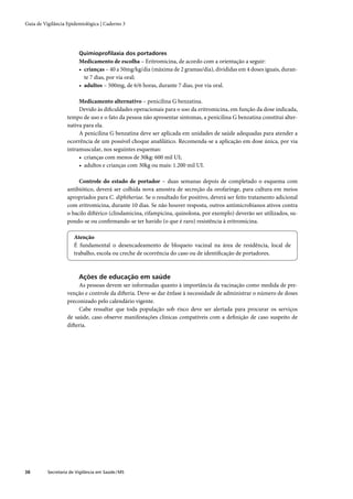 Guia de Vigilância Epidemiológica | Caderno 3




                         Quimioproﬁlaxia dos portadores
                         Medicamento de escolha – Eritromicina, de acordo com a orientação a seguir:
                         • crianças – 40 a 50mg/kg/dia (máxima de 2 gramas/dia), divididas em 4 doses iguais, duran-
                           te 7 dias, por via oral;
                         • adultos – 500mg, de 6/6 horas, durante 7 dias, por via oral.

                        Medicamento alternativo – penicilina G benzatina.
                        Devido às diﬁculdades operacionais para o uso da eritromicina, em função da dose indicada,
                   tempo de uso e o fato da pessoa não apresentar sintomas, a penicilina G benzatina constitui alter-
                   nativa para ela.
                        A penicilina G benzatina deve ser aplicada em unidades de saúde adequadas para atender a
                   ocorrência de um possível choque anaﬁlático. Recomenda-se a aplicação em dose única, por via
                   intramuscular, nos seguintes esquemas:
                        • crianças com menos de 30kg: 600 mil UI;
                        • adultos e crianças com 30kg ou mais: 1.200 mil UI.

                        Controle do estado de portador – duas semanas depois de completado o esquema com
                   antibiótico, deverá ser colhida nova amostra de secreção da orofaringe, para cultura em meios
                   apropriados para C. diphtheriae. Se o resultado for positivo, deverá ser feito tratamento adicional
                   com eritromicina, durante 10 dias. Se não houver resposta, outros antimicrobianos ativos contra
                   o bacilo diftérico (clindamicina, rifampicina, quinolona, por exemplo) deverão ser utilizados, su-
                   pondo-se ou conﬁrmando-se ter havido (o que é raro) resistência à eritromicina.

                       Atenção
                       É fundamental o desencadeamento de bloqueio vacinal na área de residência, local de
                       trabalho, escola ou creche de ocorrência do caso ou de identiﬁcação de portadores.



                         Ações de educação em saúde
                        As pessoas devem ser informadas quanto à importância da vacinação como medida de pre-
                   venção e controle da difteria. Deve-se dar ênfase à necessidade de administrar o número de doses
                   preconizado pelo calendário vigente.
                        Cabe ressaltar que toda população sob risco deve ser alertada para procurar os serviços
                   de saúde, caso observe manifestações clínicas compatíveis com a deﬁnição de caso suspeito de
                   difteria.




38        Secretaria de Vigilância em Saúde / MS
 