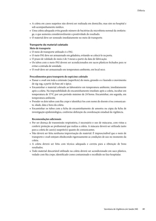 Difteria




• A coleta em casos suspeitos não deverá ser realizada em domicílio, mas sim no hospital e
  sob acompanhamento médico.
• Uma coleta adequada evita grande número de bactérias da microbiota normal da orofarin-
  ge, o que aumenta consideravelmente a positividade do resultado.
• O material deve ser semeado imediatamente no meio de transporte.

Transporte do material coletado
Meio de transporte
• O meio de transporte utilizado é o PAI.
• O meio PAI deve ser armazenado em geladeira, evitando-se colocá-lo na porta.
• O prazo de validade do meio é de 3 meses a partir da data de fabricação.
• Os tubos com o meio PAI devem ser acondicionados em sacos plásticos fechados para se
  evitar a entrada de umidade.
• O swab deve ser armazenado em temperatura ambiente, em local seco.

Procedimentos para transporte do espécime coletado
• Passar o swab em toda a extensão (superfície) do meio, girando-o e fazendo o movimento
  de zig-zag, a partir da base até o ápice.
• Encaminhar o material coletado ao laboratório em temperatura ambiente, imediatamente
  após a coleta. Na impossibilidade do encaminhamento imediato após a coleta, incubar em
  temperatura de 37ºC por um período máximo de 24 horas. Encaminhar, em seguida, em
  temperatura ambiente.
• Prender os dois tubos com ﬁta crepe e identiﬁcá-los com nome do doente e/ou comunican-
  te, idade, data e hora da coleta.
• Encaminhar os tubos com a ﬁcha de encaminhamento de amostra ou cópia da ﬁcha de
  investigação epidemiológica, conforme deﬁnição da coordenação estadual da vigilância.

  Recomendações adicionais
• Por ser doença de transmissão respiratória, é necessário o uso de máscaras, com vistas a
  conferir proteção ao proﬁssional que realiza a coleta. A máscara deverá ser utilizada tanto
  para a coleta de caso(s) suspeito(s) quanto de comunicantes.
• Não deverá ser feita nenhuma improvisação do material. É imprescindível que o meio de
  transporte e swab estejam obedecendo rigorosamente as condições de uso no momento da
  coleta.
• A coleta deverá ser feita com técnica adequada e correta para a obtenção de bons
  resultados.
• Todo material descartável utilizado na coleta deverá ser acondicionado em saco plástico,
  vedado com ﬁta crepe, identiﬁcado como contaminado e recolhido no lixo hospitalar.




                                                                       Secretaria de Vigilância em Saúde / MS    41
 