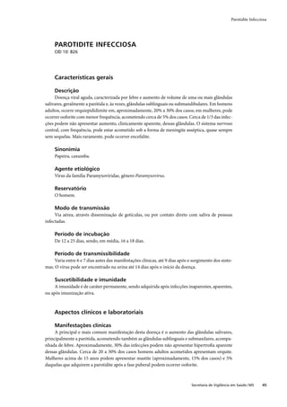 Parotidite Infecciosa




     PAROTIDITE INFECCIOSA
     CID 10: B26




     Características gerais

     Descrição
     Doença viral aguda, caracterizada por febre e aumento de volume de uma ou mais glândulas
salivares, geralmente a parótida e, às vezes, glândulas sublinguais ou submandibulares. Em homens
adultos, ocorre orquiepididimite em, aproximadamente, 20% a 30% dos casos; em mulheres, pode
ocorrer ooforite com menor frequência, acometendo cerca de 5% dos casos. Cerca de 1/3 das infec-
ções podem não apresentar aumento, clinicamente aparente, dessas glândulas. O sistema nervoso
central, com frequência, pode estar acometido sob a forma de meningite asséptica, quase sempre
sem sequelas. Mais raramente, pode ocorrer encefalite.

     Sinonímia
     Papeira, caxumba.

     Agente etiológico
     Vírus da família Paramyxoviridae, gênero Paramyxovirus.

     Reservatório
     O homem.

     Modo de transmissão
     Via aérea, através disseminação de gotículas, ou por contato direto com saliva de pessoas
infectadas.

     Período de incubação
     De 12 a 25 dias, sendo, em média, 16 a 18 dias.

     Período de transmissibilidade
     Varia entre 6 e 7 dias antes das manifestações clínicas, até 9 dias após o surgimento dos sinto-
mas. O vírus pode ser encontrado na urina até 14 dias após o início da doença.

     Suscetibilidade e imunidade
     A imunidade é de caráter permanente, sendo adquirida após infecções inaparentes, aparentes,
ou após imunização ativa.



     Aspectos clínicos e laboratoriais

     Manifestações clínicas
     A principal e mais comum manifestação desta doença é o aumento das glândulas salivares,
principalmente a parótida, acometendo também as glândulas sublinguais e submaxilares, acompa-
nhada de febre. Aproximadamente, 30% das infecções podem não apresentar hipertroﬁa aparente
dessas glândulas. Cerca de 20 a 30% dos casos homens adultos acometidos apresentam orquite.
Mulheres acima de 15 anos podem apresentar mastite (aproximadamente, 15% dos casos) e 5%
daquelas que adquirem a parotidite após a fase puberal podem ocorrer ooforite.



                                                                              Secretaria de Vigilância em Saúde / MS    45
 