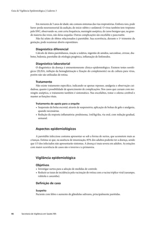 Guia de Vigilância Epidemiológica | Caderno 3




                        Em menores de 5 anos de idade, são comuns sintomas das vias respiratórias. Embora raro, pode
                   haver perda neurosensorial da audição, de início súbito e unilateral. O vírus também tem tropismo
                   pelo SNC, observando-se, com certa frequência, meningite asséptica, de curso benigno que, na gran-
                   de maioria das vezes, não deixa sequelas. Outras complicações são encefalite e pancreatite.
                        Não há relato de óbitos relacionados à parotidite. Sua ocorrência, durante o 1º trimestre da
                   gestação, pode ocasionar aborto espontâneo.

                         Diagnóstico diferencial
                        Cálculo de dutos parotidianos, reação a iodetos, ingestão de amidos, sarcoidose, cirrose, dia-
                   betes, bulemia, parotidite de etiologia piogênica, inﬂamação de linfonodos.

                         Diagnóstico laboratorial
                        O diagnóstico da doença é eminentemennte clínico-epidemiológico. Existem testes soroló-
                   gicos (ELISA, inibição da hemaglutinação e ﬁxação do complemento) ou de cultura para vírus,
                   porém não são utilizadas de rotina.

                         Tratamento
                        Não existe tratamento especíﬁco, indicando-se apenas repouso, analgesia e observação cui-
                   dadosa, quanto à possibilidade de aparecimento de complicações. Nos casos que cursam com me-
                   ningite asséptica, o tratamento também é sintomático. Nas encefalites, tratar o edema cerebral e
                   manter as funções vitais.

                         Tratamento de apoio para a orquite
                         • Suspensão da bolsa escrotal, através de suspensório, aplicação de bolsas de gelo e analgesia,
                           quando necessárias.
                         • Redução da resposta inﬂamatória: prednisona, 1ml/kg/dia, via oral, com redução gradual,
                           semanal.



                         Aspectos epidemiológicos

                        A parotidite infecciosa costuma apresentar-se sob a forma de surtos, que acometem mais as
                   crianças. Estima-se que, na ausência de imunização, 85% dos adultos poderão ter a doença, sendo
                   que 1/3 dos infectados não apresentarão sintomas. A doença é mais severa em adultos. As estações
                   com maior ocorrência de casos são o inverno e a primavera.



                         Vigilância epidemiológica

                         Objetivos
                         • Investigar surtos para a adoção de medidas de controle.
                         • Reduzir as taxas de incidência pela vacinação de rotina com a vacina tríplice viral (sarampo,
                           rubéola e caxumba).

                         Deﬁnição de caso

                         Suspeito
                         Paciente com febre e aumento de glândulas salivares, principalmente parótidas.




46        Secretaria de Vigilância em Saúde / MS
 