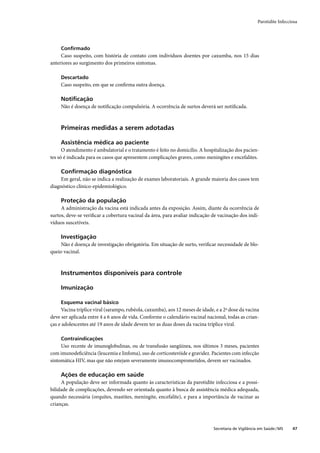 Parotidite Infecciosa




     Conﬁrmado
     Caso suspeito, com história de contato com indivíduos doentes por caxumba, nos 15 dias
anteriores ao surgimento dos primeiros sintomas.

     Descartado
     Caso suspeito, em que se conﬁrma outra doença.

     Notiﬁcação
     Não é doença de notiﬁcação compulsória. A ocorrência de surtos deverá ser notiﬁcada.



     Primeiras medidas a serem adotadas

     Assistência médica ao paciente
      O atendimento é ambulatorial e o tratamento é feito no domicílio. A hospitalização dos pacien-
tes só é indicada para os casos que apresentem complicações graves, como meningites e encefalites.

     Conﬁrmação diagnóstica
     Em geral, não se indica a realização de exames laboratoriais. A grande maioria dos casos tem
diagnóstico clínico-epidemiológico.

     Proteção da população
     A administração da vacina está indicada antes da exposição. Assim, diante da ocorrência de
surtos, deve-se veriﬁcar a cobertura vacinal da área, para avaliar indicação de vacinação dos indi-
víduos suscetíveis.

     Investigação
     Não é doença de investigação obrigatória. Em situação de surto, veriﬁcar necessidade de blo-
queio vacinal.



     Instrumentos disponíveis para controle

     Imunização

     Esquema vacinal básico
     Vacina tríplice viral (sarampo, rubéola, caxumba), aos 12 meses de idade, e a 2ª dose da vacina
deve ser aplicada entre 4 a 6 anos de vida. Conforme o calendário vacinal nacional, todas as crian-
ças e adolescentes até 19 anos de idade devem ter as duas doses da vacina tríplice viral.

     Contraindicações
     Uso recente de imunoglobulinas, ou de transfusão sangüínea, nos últimos 3 meses, pacientes
com imunodeﬁciência (leucemia e linfoma), uso de corticosteróide e gravidez. Pacientes com infecção
sintomática HIV, mas que não estejam severamente imunocomprometidos, devem ser vacinados.

     Ações de educação em saúde
     A população deve ser informada quanto às características da parotidite infecciosa e a possi-
bilidade de complicações, devendo ser orientada quanto à busca de assistência médica adequada,
quando necessária (orquites, mastites, meningite, encefalite), e para a importância de vacinar as
crianças.



                                                                              Secretaria de Vigilância em Saúde / MS    47
 