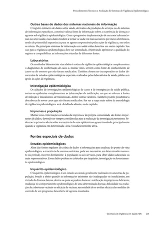 Procedimentos Técnicos e Avaliação de Sistemas de Vigilância Epidemiológica




     Outras bases de dados dos sistemas nacionais de informação
     O registro rotineiro de dados sobre saúde, derivados da produção de serviços ou de sistemas
de informação especíﬁcos, constitui valiosa fonte de informação sobre a ocorrência de doenças e
agravos sob vigilância epidemiológica. Com a progressiva implementação de recursos informacio-
nais no setor saúde, esses dados tendem a tornar-se cada vez mais acessíveis por meios eletrônicos,
sendo de primordial importância para os agentes responsáveis pelas ações de vigilância, em todos
os níveis. Os principais sistemas de informação em saúde estão descritos em outro capítulo. Seu
uso para a vigilância epidemiológica deve ser estimulado, objetivando aprimorar a qualidade do
registro e compatibilizar as informações oriundas de diferentes fontes.

     Laboratórios
     Os resultados laboratoriais vinculados à rotina da vigilância epidemiológica complementam
o diagnóstico de conﬁrmação de casos e, muitas vezes, servem como fonte de conhecimento de
casos ou de eventos que não foram notiﬁcados. Também devem ser incorporados os dados de-
correntes de estudos epidemiológicos especiais, realizados pelos laboratórios de saúde pública em
apoio às ações de vigilância.

     Investigação epidemiológica
     Os achados de investigações epidemiológicas de casos e de emergências de saúde pública,
surtos ou epidemias complementam as informações da notiﬁcação, no que se referem a fontes
de infecção e mecanismos de transmissão, dentre outras variáveis. Também podem possibilitar a
descoberta de novos casos que não foram notiﬁcados. Por ser a etapa mais nobre da metodologia
de vigilância epidemiológica, será detalhada adiante, neste capítulo.

     Imprensa e população
     Muitas vezes, informações oriundas da imprensa e da própria comunidade são fontes impor-
tantes de dados, devendo ser sempre consideradas para a realização da investigação pertinente. Po-
dem ser o primeiro alerta sobre a ocorrência de uma epidemia ou agravo inusitado, principalmente
quando a vigilância em determinada área é insuﬁcientemente ativa.



     Fontes especiais de dados

     Estudos epidemiológicos
     Além das fontes regulares de coleta de dados e informações para analisar, do ponto de vista
epidemiológico, a ocorrência de eventos sanitários, pode ser necessário, em determinado momen-
to ou período, recorrer diretamente à população ou aos serviços, para obter dados adicionais ou
mais representativos. Esses dados podem ser coletados por inquérito, investigação ou levantamen-
to epidemiológico.

     Inquérito epidemiológico
     O inquérito epidemiológico é um estudo seccional, geralmente realizado em amostras da po-
pulação, levado a efeito quando as informações existentes são inadequadas ou insuﬁcientes, em
virtude de diversos fatores, dentre os quais se podem destacar: notiﬁcação imprópria ou deﬁciente;
mudança no comportamento epidemiológico de uma determinada doença; diﬁculdade na avalia-
ção de coberturas vacinais ou eﬁcácia de vacinas; necessidade de se avaliar eﬁcácia das medidas de
controle de um programa; descoberta de agravos inusitados.




                                                                              Secretaria de Vigilância em Saúde / MS   23
 