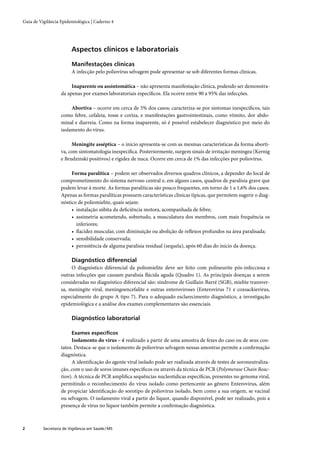 Guia de Vigilância Epidemiológica | Caderno 4




                         Aspectos clínicos e laboratoriais

                         Manifestações clínicas
                         A infecção pelo poliovírus selvagem pode apresentar-se sob diferentes formas clínicas.

                        Inaparente ou assintomática – não apresenta manifestação clínica, podendo ser demonstra-
                   da apenas por exames laboratoriais especíﬁcos. Ela ocorre entre 90 a 95% das infecções.

                        Abortiva – ocorre em cerca de 5% dos casos; caracteriza-se por sintomas inespecíﬁcos, tais
                   como febre, cefaleia, tosse e coriza, e manifestações gastrointestinais, como vômito, dor abdo-
                   minal e diarreia. Como na forma inaparente, só é possível estabelecer diagnóstico por meio do
                   isolamento do vírus.

                        Meningite asséptica – o início apresenta-se com as mesmas características da forma aborti-
                   va, com sintomatologia inespecíﬁca. Posteriormente, surgem sinais de irritação meníngea (Kernig
                   e Brudzinski positivos) e rigidez de nuca. Ocorre em cerca de 1% das infecções por poliovírus.

                        Forma paralítica – podem ser observados diversos quadros clínicos, a depender do local de
                   comprometimento do sistema nervoso central e, em alguns casos, quadros de paralisia grave que
                   podem levar à morte. As formas paralíticas são pouco frequentes, em torno de 1 a 1,6% dos casos.
                   Apenas as formas paralíticas possuem características clínicas típicas, que permitem sugerir o diag-
                   nóstico de poliomielite, quais sejam:
                        • instalação súbita da deﬁciência motora, acompanhada de febre;
                        • assimetria acometendo, sobretudo, a musculatura dos membros, com mais frequência os
                          inferiores;
                        • ﬂacidez muscular, com diminuição ou abolição de reﬂexos profundos na área paralisada;
                        • sensibilidade conservada;
                        • persistência de alguma paralisia residual (sequela), após 60 dias do início da doença.

                         Diagnóstico diferencial
                        O diagnóstico diferencial da poliomielite deve ser feito com polineurite pós-infecciosa e
                   outras infecções que causam paralisia ﬂácida aguda (Quadro 1). As principais doenças a serem
                   consideradas no diagnóstico diferencial são: síndrome de Guillain-Barré (SGB), mielite transver-
                   sa, meningite viral, meningoencefalite e outras enteroviroses (Enterovirus 71 e coxsackievirus,
                   especialmente do grupo A tipo 7). Para o adequado esclarecimento diagnóstico, a investigação
                   epidemiológica e a análise dos exames complementares são essenciais.

                         Diagnóstico laboratorial

                         Exames especíﬁcos
                        Isolamento do vírus – é realizado a partir de uma amostra de fezes do caso ou de seus con-
                   tatos. Destaca-se que o isolamento de poliovírus selvagem nessas amostras permite a conﬁrmação
                   diagnóstica.
                        A identiﬁcação do agente viral isolado pode ser realizada através de testes de soroneutraliza-
                   ção, com o uso de soros imunes especíﬁcos ou através da técnica de PCR (Polymerase Chain Reac-
                   tion). A técnica de PCR ampliﬁca sequências nucleotídicas especíﬁcas, presentes no genoma viral,
                   permitindo o reconhecimento do vírus isolado como pertencente ao gênero Enterovirus, além
                   de propiciar identiﬁcação do sorotipo de poliovírus isolado, bem como a sua origem, se vacinal
                   ou selvagem. O isolamento viral a partir do líquor, quando disponível, pode ser realizado, pois a
                   presença de vírus no líquor também permite a conﬁrmação diagnóstica.



2         Secretaria de Vigilância em Saúde / MS
 