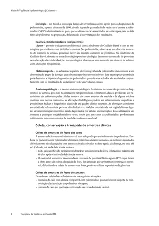 Guia de Vigilância Epidemiológica | Caderno 4




                        Sorologia – no Brasil, a sorologia deixou de ser utilizada como apoio para o diagnóstico de
                   poliomielite, a partir de maio de 1990, devido à grande quantidade de vacina oral contra a polio-
                   mielite (VOP) administrada no país, que resultou em elevados títulos de anticorpos para os três
                   tipos de poliovírus na população, diﬁcultando a interpretação dos resultados.

                         Exames complementares (inespecíﬁcos)
                        Líquor – permite o diagnóstico diferencial com a síndrome de Guillain-Barré e com as me-
                   ningites que evoluem com deﬁciência motora. Na poliomielite, observa-se um discreto aumen-
                   to do número de células, podendo haver um discreto aumento de proteínas. Na síndrome de
                   Guillain-Barré, observa-se uma dissociação proteino-citológica (aumento acentuado de proteínas
                   sem elevação da celularidade) e, nas meningites, observa-se um aumento do número de células,
                   com alterações bioquímicas.

                        Eletromiograﬁa – os achados e o padrão eletromiográﬁco da poliomielite são comuns a um
                   determinado grupo de doenças que afetam o neurônio motor inferior. Este exame pode contribuir
                   para descartar a hipótese diagnóstica de poliomielite, quando seus achados são analisados conjun-
                   tamente com os resultados do isolamento viral e da evolução clínica.

                         Anatomopatologia – o exame anatomopatológico do sistema nervoso não permite o diag-
                   nóstico de certeza, pois não há alterações patognomônicas. Entretanto, dada à predileção do pa-
                   rasitismo do poliovírus pelas células motoras do corno anterior da medula e de alguns núcleos
                   motores dos nervos cranianos, as alterações histológicas podem ser extremamente sugestivas e
                   possibilitam fechar o diagnóstico diante de um quadro clínico suspeito. As alterações consistem
                   em atividade inﬂamatória, perivasculite linfocitária, nódulos ou atividade microglial difusa e ﬁgu-
                   ras de neuronofagia (neurônios sendo fagocitados por células da microglia). Essas alterações são
                   comuns a quaisquer encefalomielites virais, sendo que, em casos da poliomielite, predominam
                   nitidamente no corno anterior da medula e no tronco cerebral.

                         Coleta, conservação e transporte de amostras clínicas

                         Coleta de amostras de fezes dos casos
                        A amostra de fezes constitui o material mais adequado para o isolamento do poliovírus. Em-
                   bora os pacientes com poliomielite eliminem poliovírus durante semanas, os melhores resultados
                   de isolamento são alcançados com amostras fecais coletadas na fase aguda da doença, ou seja, até
                   o 14º dia do início da deﬁciência motora.
                        • Todo caso conhecido tardiamente deverá ter uma amostra de fezes, coletada no máximo até
                           60 dias após o início da deﬁciência motora.
                        • O swab retal somente é recomendado, em casos de paralisia ﬂácida aguda (PFA) que foram
                           a óbito antes da coleta adequada de fezes. Em crianças que apresentam obstipação intesti-
                           nal, diﬁcultando a coleta de amostras de fezes, pode-se utilizar supositório de glicerina.

                         Coleta de amostras de fezes de contatos
                         Deverão ser coletadas exclusivamente nas seguintes situações:
                         • contatos de caso com clínica compatível com poliomielite, quando houver suspeita de rein-
                           trodução da circulação do poliovírus selvagem;
                         • contato de caso em que haja conﬁrmação do vírus derivado vacinal.




4         Secretaria de Vigilância em Saúde / MS
 