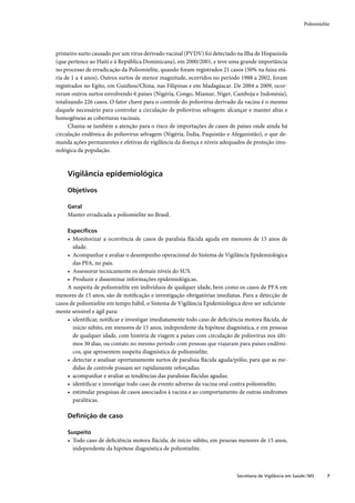 Poliomielite




primeiro surto causado por um vírus derivado vacinal (PVDV) foi detectado na Ilha de Hispaniola
(que pertence ao Haiti e à República Dominicana), em 2000/2001, e teve uma grande importância
no processo de erradicação da Poliomielite, quando foram registrados 21 casos (50% na faixa etá-
ria de 1 a 4 anos). Outros surtos de menor magnitude, ocorridos no período 1988 a 2002, foram
registrados no Egito, em Guizhou/China, nas Filipinas e em Madagáscar. De 2004 a 2009, ocor-
reram outros surtos envolvendo 6 países (Nigéria, Congo, Miamar, Niger, Camboja e Indonésia),
totalizando 226 casos. O fator chave para o controle do poliovírus derivado da vacina é o mesmo
daquele necessário para controlar a circulação de poliovírus selvagem: alcançar e manter altas e
homogêneas as coberturas vacinais.
      Chama-se também a atenção para o risco de importações de casos de países onde ainda há
circulação endêmica do poliovírus selvagem (Nigéria, Índia, Paquistão e Afeganistão), o que de-
manda ações permanentes e efetivas de vigilância da doença e níveis adequados de proteção imu-
nológica da população.



    Vigilância epidemiológica

    Objetivos

    Geral
    Manter erradicada a poliomielite no Brasil.

    Especíﬁcos
     • Monitorizar a ocorrência de casos de paralisia ﬂácida aguda em menores de 15 anos de
       idade.
     • Acompanhar e avaliar o desempenho operacional do Sistema de Vigilância Epidemiológica
       das PFA, no país.
     • Assessorar tecnicamente os demais níveis do SUS.
     • Produzir e disseminar informações epidemiológicas.
     A suspeita de poliomielite em indivíduos de qualquer idade, bem como os casos de PFA em
menores de 15 anos, são de notiﬁcação e investigação obrigatórias imediatas. Para a detecção de
casos de poliomielite em tempo hábil, o Sistema de Vigilância Epidemiológica deve ser suﬁciente-
mente sensível e ágil para:
     • identiﬁcar, notiﬁcar e investigar imediatamente todo caso de deﬁciência motora ﬂácida, de
       início súbito, em menores de 15 anos, independente da hipótese diagnóstica, e em pessoas
       de qualquer idade, com história de viagem a países com circulação de poliovírus nos últi-
       mos 30 dias, ou contato no mesmo período com pessoas que viajaram para países endêmi-
       cos, que apresentem suspeita diagnóstica de poliomielite;
     • detectar e analisar oportunamente surtos de paralisia ﬂácida aguda/pólio, para que as me-
       didas de controle possam ser rapidamente reforçadas;
     • acompanhar e avaliar as tendências das paralisias ﬂácidas agudas;
     • identiﬁcar e investigar todo caso de evento adverso da vacina oral contra poliomielite;
     • estimular pesquisas de casos associados à vacina e ao comportamento de outras síndromes
       paralíticas.

    Deﬁnição de caso

    Suspeito
    • Todo caso de deﬁciência motora ﬂácida, de início súbito, em pessoas menores de 15 anos,
      independente da hipótese diagnóstica de poliomielite.



                                                                           Secretaria de Vigilância em Saúde / MS     7
 