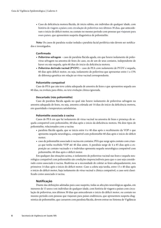 Guia de Vigilância Epidemiológica | Caderno 4




                         • Caso de deﬁciência motora ﬂácida, de início súbito, em indivíduo de qualquer idade, com
                           história de viagem a países com circulação de poliovírus nos últimos 30 dias, que antecede-
                           ram o início do déﬁcit motor, ou contato no mesmo período com pessoas que viajaram para
                           esses países, que apresentem suspeita diagnóstica de poliomielite.

                        Nota: Os casos de paralisia ocular isolada e paralisia facial periférica não devem ser notiﬁca-
                   dos e investigados.

                         Conﬁrmado
                         • Poliovírus selvagem – caso de paralisia ﬂácida aguda, em que houve isolamento de polio-
                           vírus selvagem na amostra de fezes do caso, ou de um de seus contatos, independente de
                           haver ou não sequela, após 60 dias do início da deﬁciência motora.
                         • Poliovírus derivado vacinal (PVDV) – caso de PFA com isolamento de PVDV e sequela,
                           60 dias após déﬁcit motor, ou seja, isolamento de poliovírus que apresentar entre 1 a 15%
                           de diferença genética em relação ao vírus vacinal correspondente.

                         Poliomielite compatível
                        Caso de PFA que não teve coleta adequada de amostra de fezes e que apresentou sequela aos
                   60 dias, ou evoluiu para óbito, ou teve evolução clínica ignorada.

                         Descartado (não poliomielite)
                       Caso de paralisia ﬂácida aguda no qual não houve isolamento de poliovírus selvagem na
                   amostra adequada de fezes, ou seja, amostra coletada até 14 dias do início da deﬁciência motora,
                   em quantidade e temperatura satisfatórias.

                         Poliomielite associada à vacina
                        Casos de PFA em que há isolamento de vírus vacinal na amostra de fezes e presença de se-
                   quela compatível com poliomielite, 60 dias após o início da deﬁciência motora. Há dois tipos de
                   poliomielite, relacionados com a vacina:
                        • paralisia ﬂácida aguda, que se inicia entre 4 e 40 dias após o recebimento da VOP e que
                           apresenta sequela neurológica, compatível com poliomielite 60 dias após o início do déﬁcit
                           motor;
                        • caso de poliomielite associado à vacina em contatos: PFA que surge após contato com crian-
                           ça que tenha recebido VOP até 40 dias antes. A paralisia surge de 4 a 85 dias após a ex-
                           posição ao contato vacinado e o indivíduo apresenta sequela neurológica compatível com
                           poliomielite, 60 dias após o déﬁcit motor.
                        Em qualquer das situações acima, o isolamento de poliovírus vacinal nas fezes e sequela neu-
                   rológica compatível com poliomielite são condições imprescindíveis para que o caso seja conside-
                   rado como associado à vacina. Reaﬁrma-se a necessidade de coletar as fezes adequadamente, nos
                   primeiros 14 dias após o início do déﬁcit motor. Caso a coleta seja tardia, entre 15 e 40 dias após
                   o início do déﬁcit motor, haja isolamento de vírus vacinal e clínica compatível, o caso será classi-
                   ﬁcado como associado à vacina.

                         Notiﬁcação
                        Diante das deﬁnições adotadas para caso suspeito, todas as afecções neurológicas agudas, em
                   menores de 15 anos e em indivíduo de qualquer idade, com história de viagem a países com circu-
                   lação de poliovírus, nos últimos 30 dias que antecederam o início do déﬁcit motor, ou contato no
                   mesmo período com pessoas que viajaram para países endêmicos, que apresentem suspeita diag-
                   nóstica de poliomielite, que cursarem com paralisia ﬂácida, devem entrar no Sistema de Vigilância




8         Secretaria de Vigilância em Saúde / MS
 