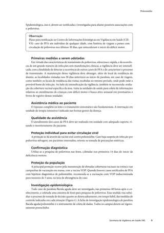 Poliomielite




Epidemiológica, isso é, devem ser notiﬁcadas e investigadas para afastar possíveis associações com
o poliovírus.

  Observação
  Fluxo para notiﬁcação ao Centro de Informações Estratégicas em Vigilância em Saúde (CIE-
  VS): caso de PFA em indivíduo de qualquer idade, com história de viagem a países com
  circulação de poliovírus nos últimos 30 dias, que antecederam o início do déﬁcit motor.



     Primeiras medidas a serem adotadas
      Em virtude das características de transmissão do poliovírus, silenciosa e rápida, e da ocorrên-
cia de um grande número de infecções sem manifestações clínicas, a vigilância deve ser intensiﬁ-
cada, com a ﬁnalidade de detectar a ocorrência de outros casos de PFA e de caracterizar o processo
de transmissão. A manutenção dessa vigilância deve abranger, além do local de residência do
doente, as localidades visitadas nos 30 dias anteriores ao início da paralisia, em caso de viagem,
como também os locais de residência das visitas recebidas no mesmo período, onde pode estar a
provável fonte de infecção. Ao lado da intensiﬁcação da vigilância, também se recomenda: avalia-
ção da cobertura vacinal especíﬁca da área, visita às unidades de saúde para coleta de informações
relativas ao atendimento de crianças com déﬁcit motor e busca ativa semanal em prontuários e
livros de registro dessas unidades.

     Assistência médica ao paciente
    O repouso completo no leito e o tratamento sintomático são fundamentais. A internação em
unidade de terapia intensiva é indicada nas formas graves da doença.

     Qualidade da assistência
    O atendimento dos casos de PFA deve ser realizado em unidade com adequado suporte, vi-
sando o monitoramento do paciente.

     Proteção individual para evitar circulação viral
     A proteção se dá através da vacina oral contra poliomielite. Caso haja suspeita de infecção por
poliovírus selvagem, em pacientes internados, orienta-se tomada de precauções entéricas.

     Conﬁrmação diagnóstica
    Utiliza-se a pesquisa de poliovírus nas fezes, coletadas nos primeiros 14 dias do início da
deﬁciência motora.

     Proteção da população
     A principal proteção ocorre pela manutenção de elevadas coberturas vacinais na rotina e nas
campanhas de vacinação em massa, com a vacina VOP. Quando houver casos notiﬁcados de PFA
com hipótese diagnóstica de poliomielite, recomenda-se a vacinação com VOP indiscriminada
para menores de 5 anos, na área de abrangência do caso.

     Investigação epidemiológica
     Todo caso de paralisia ﬂácida aguda deve ser investigado, nas primeiras 48 horas após o co-
nhecimento, e coletada uma amostra de fezes para pesquisa de poliovírus. Essa medida visa subsi-
diar o processo de tomada de decisão quanto ao desencadeamento, em tempo hábil, das medidas de
controle indicadas em cada situação (Figura 1). A ﬁcha de investigação epidemiológica de paralisia
ﬂácida aguda/poliomielite é o instrumento de coleta de dados. Todos os campos devem ser rigoro-
samente preenchidos.



                                                                              Secretaria de Vigilância em Saúde / MS     9
 