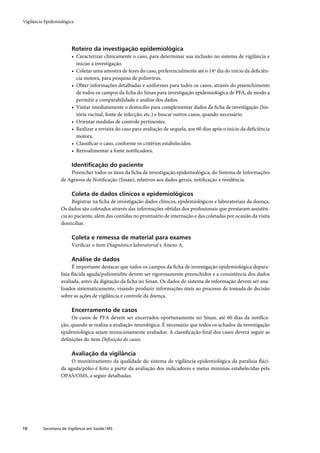 Vigilância Epidemiológica




                         Roteiro da investigação epidemiológica
                         • Caracterizar clinicamente o caso, para determinar sua inclusão no sistema de vigilância e
                           iniciar a investigação.
                         • Coletar uma amostra de fezes do caso, preferencialmente até o 14º dia do início da deﬁciên-
                           cia motora, para pesquisa de poliovírus.
                         • Obter informações detalhadas e uniformes para todos os casos, através do preenchimento
                           de todos os campos da ﬁcha do Sinan para investigação epidemiológica de PFA, de modo a
                           permitir a comparabilidade e análise dos dados.
                         • Visitar imediatamente o domicílio para complementar dados da ﬁcha de investigação (his-
                           tória vacinal, fonte de infecção, etc.) e buscar outros casos, quando necessário.
                         • Orientar medidas de controle pertinentes.
                         • Realizar a revisita do caso para avaliação de sequela, aos 60 dias após o início da deﬁciência
                           motora.
                         • Classiﬁcar o caso, conforme os critérios estabelecidos.
                         • Retroalimentar a fonte notiﬁcadora.

                         Identiﬁcação do paciente
                       Preencher todos os itens da ﬁcha de investigação epidemiológica, do Sistema de Informações
                   de Agravos de Notiﬁcação (Sinan), relativos aos dados gerais, notiﬁcação e residência.

                         Coleta de dados clínicos e epidemiológicos
                        Registrar na ﬁcha de investigação dados clínicos, epidemiológicos e laboratoriais da doença.
                   Os dados são coletados através das informações obtidas dos proﬁssionais que prestaram assistên-
                   cia ao paciente, além das contidas no prontuário de internação e das coletadas por ocasião da visita
                   domiciliar.

                         Coleta e remessa de material para exames
                         Veriﬁcar o item Diagnóstico laboratorial e Anexo A.

                         Análise de dados
                         É importante destacar que todos os campos da ﬁcha de investigação epidemiológica depara-
                   lisia ﬂácida aguda/poliomielite devem ser rigorosamente preenchidos e a consistência dos dados
                   avaliada, antes da digitação da ﬁcha no Sinan. Os dados do sistema de informação devem ser ana-
                   lisados sistematicamente, visando produzir informações úteis ao processo de tomada de decisão
                   sobre as ações de vigilância e controle da doença.

                         Encerramento de casos
                        Os casos de PFA devem ser encerrados oportunamente no Sinan, até 60 dias da notiﬁca-
                   ção, quando se realiza a avaliação neurológica. É necessário que todos os achados da investigação
                   epidemiológica sejam minuciosamente avaliados. A classiﬁcação ﬁnal dos casos deverá seguir as
                   deﬁnições do item Deﬁnição de casos.

                         Avaliação da vigilância
                        O monitoramento da qualidade do sistema de vigilância epidemiológica da paralisia ﬂáci-
                   da aguda/pólio é feito a partir da avaliação dos indicadores e metas mínimas estabelecidas pela
                   OPAS/OMS, a seguir detalhadas.




10        Secretaria de Vigilância em Saúde / MS
 