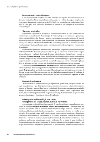 Guia de Vigilância Epidemiológica




                         Levantamento epidemiológico
                        É um estudo realizado com base nos dados existentes nos registros dos serviços de saúde ou
                   de outras instituições. Não é um estudo amostral e destina-se a coletar dados para complementar
                   informações já existentes. A recuperação de séries históricas, para análises de tendências, e a busca
                   ativa de casos, para aferir a eﬁciência do sistema de notiﬁcação, são exemplos de levantamentos
                   epidemiológicos.

                         Sistemas sentinelas
                         Nem sempre o processo de decisão-ação necessita da totalidade de casos (notiﬁcação uni-
                   versal) para o desencadeamento das estratégias de intervenção, pois isso se vincula à apresentação
                   clínica e epidemiológica das doenças e agravos e, principalmente, aos instrumentos de controle
                   disponíveis e indicados para cada situação especíﬁca. Para intervir em determinados problemas de
                   saúde, pode-se lançar mão de sistemas sentinelas de informações capazes de monitorar indicado-
                   res chaves na população geral ou em grupos especiais, que sirvam de alerta precoce para o sistema
                   de vigilância.
                         Existem vários tipos desses sistemas, como, por exemplo, a organização de redes constituídas
                   de fontes sentinelas de notiﬁcação especializadas, que já vêm sendo bastante utilizadas para
                   acompanhamento e vigilância da situação de câncer e de inﬂuenza. Outra técnica é baseada na
                   ocorrência de evento sentinela. Evento sentinela é a detecção de doença prevenível, incapacidade,
                   ou morte inesperada, cuja ocorrência serve como um sinal de alerta de que a qualidade terapêutica
                   ou prevenção deve ser questionada. Entende-se que, toda vez que isso ocorre, o sistema de vigilância
                   deve ser acionado para que o evento seja investigado e as medidas de prevenção adotadas.
                         A instituição de unidades de saúde sentinela tem sido muito utilizada no Brasil para a vigi-
                   lância das doenças infecciosas e parasitárias que demandam internamento hospitalar. O monitora-
                   mento de grupos alvos, através de exames periódicos, é de grande valor na área de prevenção de
                   doenças ocupacionais. Mais recentemente, tem-se trabalhado no desenvolvimento de vigilância de
                   espaços geográﬁcos delimitados em centros urbanos, que tem sido denominada vigilância de áreas
                   sentinelas.

                         Diagnóstico de casos
                         A credibilidade do sistema de notiﬁcação depende, em grande parte, da capacidade dos ser-
                   viços locais de saúde – que são responsáveis pelo atendimento dos casos – diagnosticarem corre-
                   tamente as doenças e agravos. Para isso, os proﬁssionais deverão estar tecnicamente capacitados
                   e dispor de recursos complementares para a conﬁrmação da suspeita clínica. Diagnóstico e trata-
                   mento, feitos correta e oportunamente, asseguram a conﬁança da população em relação aos servi-
                   ços, contribuindo para a eﬁciência do sistema de vigilância.

                         Investigação epidemiológica de casos,
                         emergências de saúde pública, surtos e epidemias
                        A investigação epidemiológica é um método de trabalho utilizado para esclarecer a ocor-
                   rência de doenças, emergências de saúde pública, surtos e epidemias, a partir de casos iso-
                   lados ou relacionados entre si. Consiste em um estudo de campo realizado a partir de casos
                   notiﬁcados (clinicamente declarados ou suspeitos) e seus contatos. Destina-se a avaliar as im-
                   plicações da ocorrência para a saúde coletiva, tendo como objetivos: conﬁrmar o diagnóstico,
                   determinar as características epidemiológicas da doença ou evento, identiﬁcar as causas do
                   fenômeno e orientar as medidas de prevenção e controle. É utilizada na ocorrência de casos
                   isolados e também em emergências, surtos e epidemias. Por se tratar de uma atividade de
                   fundamental importância para o processo de decisão-ação da vigilância epidemiológica e que
                   exige conhecimento e competência proﬁssional, os procedimentos para sua realizaçao encon-




24        Secretaria de Vigilância em Saúde / MS
 