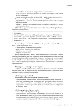 Poliomielite




    • pessoas submetidas a transplante de órgãos sólidos ou de medula óssea;
    • recém-nascidos que permaneçam internados em unidades neonatais, por ocasião da idade
      de início da vacinação;
    • crianças com história de paralisia ﬂácida associada à vacina, após dose anterior de VOP.
    Os esquemas adotados para vacinação com essa vacina nos CRIE são:
    • esquema básico – 3 doses, com intervalo de 60 dias (intervalo mínimo de 30 dias) a partir
      dos 2 meses de idade;
    • reforços – o primeiro, 6 meses a 1 ano depois da terceira dose; e o segundo, 3 a 5 anos de-
      pois do primeiro reforço.
    A VIP pode ser aplicada simultaneamente com as outras vacinas utilizadas pelo Programa
Nacional de Imunização (PNI).

  Observações
  Filhos de mãe HIV positivo, antes da deﬁnição diagnóstica, e crianças com HIV/Aids devem
  receber a VIP e, quando não disponível essa vacina, deve-se utilizar a VOP. Se a criança
  iniciou a vacinação com a VOP e surgir indicação para o uso da VIP, completar o esquema
  iniciado com a VIP.

     As contraindicações para utilização da VIP são: reação grave a dose anterior de VIP ou ana-
ﬁlaxia a algum componente da vacina.
     Os eventos adversos apresentados são os seguintes:
     • locais – eritema discreto no local da aplicação;
     • sistêmicos – febre moderada;
     • alérgicos – anaﬁlaxia é rara.
     A vacina inativada estimula a presença de anticorpos protetores circulantes, mas a proteção
intestinal é transitória e de baixo nível. Desse modo, apesar de sua eﬁcácia na proteção individual
contra a doença, é incompleta contra a infecção pelo poliovírus selvagem, que mantém a capaci-
dade de multiplicar-se nas células intestinais e de ser eliminado pelas fezes de pessoas vacinadas
com a VIP. O seu emprego é eﬁcaz em países com bons níveis de saneamento e altas e homogêneas
coberturas vacinais.

     Orientações de vacinação para o viajante
     Conforme o Anexo 1, do Informe Técnico da Campanha Nacional de Vacinação contra Polio-
mielite do ano de 1999, do Ministério da Saúde, os viajantes devem seguir as seguintes recomen-
dações até a erradicação mundial da poliomielite.

     Indivíduos que chegam ao Brasil,
     provenientes de países com circulação do poliovírus selvagem
     • Em qualquer idade, crianças e adultos, independente da história vacinal anterior, que re-
       cebam uma dose da vacina oral, imediatamente após sua chegada, e, posteriormente, os
       menores de 15 anos completem o esquema básico, considerando, para isso, os documentos
       comprobatórios individuais apresentados, desde que claramente registrados, independente
       do país que os emitiu.

     Indivíduos que planejam viagem ao exterior,
     a países com circulação do poliovírus selvagem
     • Em qualquer idade, crianças e adultos, independente da situação vacinal anterior, que re-
       cebam pelo menos uma dose de vacina oral antes da viagem e aqueles com esquema básico
       incompleto ou sem comprovação de história vacinal anterior, recebam, logo que possível,
       a complementação desse esquema, ainda no Brasil ou no país de destino da viagem.



                                                                             Secretaria de Vigilância em Saúde / MS    13
 