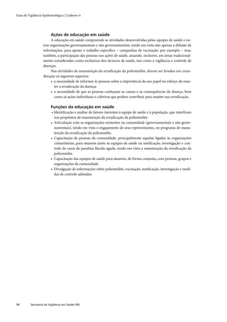 Guia de Vigilância Epidemiológica | Caderno 4




                         Ações de educação em saúde
                        A educação em saúde compreende as atividades desenvolvidas pelas equipes de saúde e ou-
                   tras organizações governamentais e não governamentais, tendo em vista não apenas a difusão de
                   informações, para apoiar o trabalho especíﬁco – campanhas de vacinação, por exemplo – mas,
                   também, a participação das pessoas nas ações de saúde, atuando, inclusive, em áreas tradicional-
                   mente consideradas como exclusivas dos técnicos de saúde, tais como a vigilância e controle de
                   doenças.
                        Nas atividades de manutenção da erradicação da poliomielite, devem ser levados em consi-
                   deração os seguintes aspectos:
                        • a necessidade de informar às pessoas sobre a importância do seu papel no esforço de man-
                          ter a erradicação da doença;
                        • a necessidade de que as pessoas conheçam as causas e as consequências da doença, bem
                          como as ações individuais e coletivas que podem contribuir para manter sua erradicação.

                         Funções da educação em saúde
                          • Identiﬁcação e análise de fatores inerentes à equipe de saúde e à população, que interﬁram
                            nos propósitos de manutenção da erradicação da poliomielite.
                         • Articulação com as organizações existentes na comunidade (governamentais e não gover-
                            namentais), tendo em vista o engajamento de seus representantes, no programa de manu-
                            tenção da erradicação da poliomielite.
                         • Capacitação de pessoas da comunidade, principalmente aquelas ligadas às organizações
                            comunitárias, para atuarem junto às equipes de saúde na notiﬁcação, investigação e con-
                            trole de casos de paralisia ﬂácida aguda, tendo em vista a manutenção da erradicação da
                            poliomielite.
                         • Capacitação das equipes de saúde para atuarem, de forma conjunta, com pessoas, grupos e
                            organizações da comunidade.
                         • Divulgação de informações sobre poliomielite, vacinação, notiﬁcação, investigação e medi-
                            das de controle adotadas.




14        Secretaria de Vigilância em Saúde / MS
 