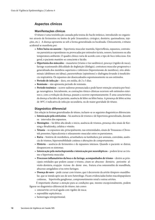 Guia de Vigilância Epidemiológica | Caderno 4




                         Aspectos clínicos

                         Manifestações clínicas
                        O tétano é uma toxiinfecção causada pela toxina do bacilo tetânico, introduzido no organis-
                   mo através de ferimentos ou lesões de pele (traumático, cirúrgico, dentário, queimaduras, inje-
                   ções, etc.). A doença apresenta-se sob a forma generalizada ou localizada. Clinicamente, o tétano
                   acidental se manifesta por:
                        • Febre baixa ou ausente – hipertonia muscular mantida, hiperreﬂexia, espasmos, contratu-
                           ras paroxísticas espontâneas ou provocadas por estímulos tácteis, sonoro, luminosos ou alta
                           temperatura ambiente. O quadro clínico varia de acordo com o tipo de foco infeccioso. Em
                           geral, o paciente mantém-se consciente e lúcido.
                        • Hipertonia dos músculos – masseteres (trismo e riso sardônico), pescoço (rigidez de nuca),
                           faringe ocasionando diﬁculdade de deglutição (disfagia), contratura muscular progressiva e
                           generalizada dos membros superiores e inferiores (hiperextensão de membros), reto-abdo-
                           minais (abdômen em tábua), paravertebrais (opistótono) e diafragma levando à insuﬁciên-
                           cia respiratória. Os espasmos são desencadeados espontaneamente ou aos estímulos.
                        • Período de infecção – dura, em média, de 2 a 5 dias.
                        • Remissão – não apresenta período de remissão.
                        • Período toxêmico – ocorre sudorese pronunciada e pode haver retenção urinária por bexi-
                           ga neurogênica. Inicialmente, as contrações tônico-clônicas ocorrem sob estímulos exter-
                           nos e, com a evolução da doença, passam a ocorrer espontaneamente. É uma característica
                           da doença a lucidez do paciente, ausência de febre ou febre baixa. A presença de febre acima
                           de 38°C é indicativa de infecção secundária, ou de maior gravidade do tétano.

                         Diagnóstico diferencial
                       Em relação às formas generalizadas do tétano, incluem-se os seguintes diagnósticos diferenciais:
                       • Intoxicação pela estricnina – há ausência de trismos e de hipertonia generalizada, durante
                          os intervalos dos espasmos.
                       • Meningites – há febre alta desde o início, ausência de trismos, presença dos sinais de Ker-
                          ning e Brudzinsky, cefaleia e vômito.
                       • Tetania – os espasmos são, principalmente, nas extremidades, sinais de Trousseau e Chvos-
                          tek presentes, hipocalcemia e relaxamento muscular entre os paroxismos.
                       • Raiva – história de mordedura, arranhadura ou lambedura por animais, convulsão, ausên-
                          cia de trismos, hipersensibilidade cutânea e alterações de comportamento.
                       • Histeria – ausência de ferimentos e de espasmos intensos. Quando o paciente se distrai,
                          desaparecem os sintomas.
                       • Intoxicação pela metoclopramida e intoxicação por neurolépticos – podem levar ao tris-
                          mo e hipertonia muscular.
                       • Processos inﬂamatórios da boca e da faringe, acompanhados de trismo – dentre as prin-
                          cipais entidades que podem causar o trismo, citam-se: abscesso dentário, periostite al-
                          véolo-dentária, erupção viciosa do dente siso, fratura e/ou osteomielite de mandíbula,
                          abscesso amigdalino e/ou retro faríngeo.
                       • Doença do soro – pode cursar com trismo, que é decorrente da artrite têmporo-mandibu-
                          lar, que se instala após uso de soro heterólogo. Ficam evidenciadas lesões maculopapulares
                          cutâneas, hipertroﬁa ganglionar, comprometimento renal e outras artrites.
                         É importante chamar a atenção para as condições que, mesmo excepcionalmente, podem
                   ﬁgurar no diagnóstico diferencial do tétano, tais como:
                       • osteoartrite cervical aguda com rigidez de nuca;
                       • espondilite septicêmica;
                       • hemorragia retroperitonial;



18        Secretaria de Vigilância em Saúde / MS
 