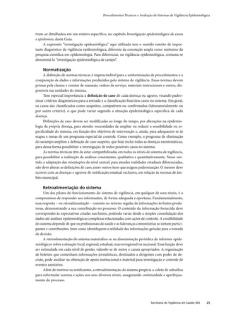 Procedimentos Técnicos e Avaliação de Sistemas de Vigilância Epidemiológica




tram-se detalhados em um roteiro especíﬁco, no capítulo Investigação epidemiológica de casos
e epidemias, deste Guia.
     A expressão “investigação epidemiológica” aqui utilizada tem o sentido restrito de impor-
tante diagnóstico da vigilância epidemiológica, diferente da conotação ampla como sinônimo da
pesquisa cientíﬁca em epidemiologia. Para diferenciar, na vigilância epidemiológica, costuma-se
denominá-la “investigação epidemiológica de campo”.

     Normatização
      A deﬁnição de normas técnicas é imprescindível para a uniformização de procedimentos e a
comparação de dados e informações produzidos pelo sistema de vigilância. Essas normas devem
primar pela clareza e constar de manuais, ordens de serviço, materiais instrucionais e outros, dis-
poníveis nas unidades do sistema.
      Tem especial importância a deﬁnição de caso de cada doença ou agravo, visando padro-
nizar critérios diagnósticos para a entrada e a classiﬁcação ﬁnal dos casos no sistema. Em geral,
os casos são classiﬁcados como suspeitos, compatíveis ou conﬁrmados (laboratorialmente ou
por outro critério), o que pode variar segundo a situação epidemiológica especíﬁca de cada
doença.
      Deﬁnições de caso devem ser modiﬁcadas ao longo do tempo, por alterações na epidemio-
logia da própria doença, para atender necessidades de ampliar ou reduzir a sensibilidade ou es-
peciﬁcidade do sistema, em função dos objetivos de intervenção e, ainda, para adequarem-se às
etapas e metas de um programa especial de controle. Como exemplo, o programa de eliminação
do sarampo ampliou a deﬁnição de caso suspeito, que hoje inclui todas as doenças exentemáticas,
para dessa forma possibilitar a investigação de todos possíveis casos no sistema.
      As normas técnicas têm de estar compatibilizadas em todos os níveis do sistema de vigilância,
para possibilitar a realização de análises consistentes, qualitativa e quantitativamente. Nesse sen-
tido, a adaptação das orientações de nível central, para atender realidades estaduais diferenciadas,
não deve alterar as deﬁnições de caso, entre outros itens que exigem padronização. O mesmo deve
ocorrer com as doenças e agravos de notiﬁcação estadual exclusiva, em relação às normas de âm-
bito municipal.

     Retroalimentação do sistema
     Um dos pilares do funcionamento do sistema de vigilância, em qualquer de seus níveis, é o
compromisso de responder aos informantes, de forma adequada e oportuna. Fundamentalmente,
essa resposta – ou retroalimentação – consiste no retorno regular de informações às fontes produ-
toras, demonstrando a sua contribuição no processo. O conteúdo da informação fornecida deve
corresponder às expectativas criadas nas fontes, podendo variar desde a simples consolidação dos
dados até análises epidemiológicas complexas relacionadas com ações de controle. A credibilidade
do sistema depende de que os proﬁssionais de saúde e as lideranças comunitárias se sintam partici-
pantes e contribuintes, bem como identiﬁquem a utilidade das informações geradas para a tomada
de decisão.
     A retroalimentação do sistema materializa-se na disseminação periódica de informes epide-
miológicos sobre a situação local, regional, estadual, macrorregional ou nacional. Essa função deve
ser estimulada em cada nível de gestão, valendo-se de meios e canais apropriados. A organização
de boletins que contenham informações jornalísticas, destinados a dirigentes com poder de de-
cisão, pode auxiliar na obtenção de apoio institucional e material para investigação e controle de
eventos sanitários.
     Além de motivar os notiﬁcantes, a retroalimentação do sistema propicia a coleta de subsídios
para reformular normas e ações nos seus diversos níveis, assegurando continuidade e aperfeiçoa-
mento do processo.




                                                                              Secretaria de Vigilância em Saúde / MS   25
 