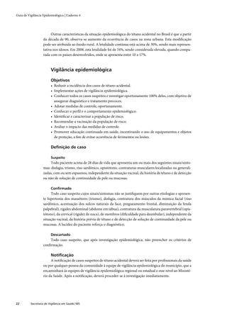 Guia de Vigilância Epidemiológica | Caderno 4




                        Outras características da situação epidemiológica do tétano acidental no Brasil é que a partir
                   da década de 90, observa-se aumento da ocorrência de casos na zona urbana. Esta modiﬁcação
                   pode ser atribuída ao êxodo rural. A letalidade contínua está acima de 30%, sendo mais represen-
                   tativa nos idosos. Em 2008, esta letalidade foi de 34%, sendo considerada elevada, quando compa-
                   rada com os países desenvolvidos, onde se apresenta entre 10 a 17%.



                         Vigilância epidemiológica

                         Objetivos
                         • Reduzir a incidência dos casos de tétano acidental.
                         • Implementar ações de vigilância epidemiológica.
                         • Conhecer todos os casos suspeitos e investigar oportunamente 100% deles, com objetivo de
                           assegurar diagnóstico e tratamento precoces.
                         • Adotar medidas de controle, oportunamente.
                         • Conhecer o perﬁl e o comportamento epidemiológico.
                         • Identiﬁcar e caracterizar a população de risco.
                         • Recomendar a vacinação da população de risco.
                         • Avaliar o impacto das medidas de controle.
                         • Promover educação continuada em saúde, incentivando o uso de equipamentos e objetos
                           de proteção, a ﬁm de evitar ocorrência de ferimentos ou lesões.

                         Deﬁnição de caso

                         Suspeito
                        Todo paciente acima de 28 dias de vida que apresenta um ou mais dos seguintes sinais/sinto-
                   mas: disfagia, trismo, riso sardônico, opistótono, contraturas musculares localizadas ou generali-
                   zadas, com ou sem espasmos, independente da situação vacinal, da história de tétano e de detecção
                   ou não de solução de continuidade de pele ou mucosas.

                         Conﬁrmado
                        Todo caso suspeito cujos sinais/sintomas não se justiﬁquem por outras etiologias e apresen-
                   te hipertonia dos masséteres (trismo), disfagia, contratura dos músculos da mímica facial (riso
                   sardônico, acentuação dos sulcos naturais da face, pregueamento frontal, diminuição da fenda
                   palpebral), rigidez abdominal (abdome em tábua), contratura da musculatura paravertebral (opis-
                   tótono), da cervical (rigidez de nuca), de membros (diﬁculdade para deambular), independente da
                   situação vacinal, da história prévia de tétano e de detecção de solução de continuidade da pele ou
                   mucosas. A lucidez do paciente reforça o diagnóstico.

                         Descartado
                       Todo caso suspeito, que após investigação epidemiológica, não preencher os critérios de
                   conﬁrmação.

                         Notiﬁcação
                        A notiﬁcação de casos suspeitos de tétano acidental deverá ser feita por proﬁssionais da saúde
                   ou por qualquer pessoa da comunidade à equipe de vigilância epidemiológica do município, que a
                   encaminhará às equipes de vigilância epidemiológica regional ou estadual e esse nível ao Ministé-
                   rio da Saúde. Após a notiﬁcação, deverá proceder-se à investigação imediatamente.




22        Secretaria de Vigilância em Saúde / MS
 