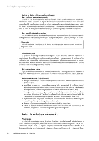 Guia de Vigilância Epidemiológica | Caderno 4




                         Coleta de dados clínicos e epidemiológicos
                         Para conﬁrmar a suspeita diagnóstica
                         Anotar, na FIE, dados da história clínica (consultar a ﬁcha de atendimento e/ou prontuário,
                   entrevistar o médico assistente ou alguém da família ou acompanhante e realizar visita domiciliar
                   e/ou no local de trabalho, para completar as informações sobre a manifestação da doença e possí-
                   veis fatores de risco no meio ambiente). Acompanhar a evolução do caso e as medidas implemen-
                   tadas no curso da doença e encerrar a investigação epidemiológica no Sistema de Informação.

                        Para identiﬁcação da área de risco
                        Veriﬁcar a ocorrência de outros casos no município, levantar os fatores determinantes, identi-
                   ﬁcar a população de risco e traçar estratégias de implementação das ações de prevenção do tétano.

                       Observação
                       Casos de tétano em consequência de aborto, às vezes, podem ser mascarados quanto ao
                       diagnóstico ﬁnal.



                         Análise de dados
                        A qualidade da investigação é fundamental para a análise dos dados coletados, permitindo a
                   caracterização do problema, segundo pessoa, tempo e lugar, e o levantamento de hipóteses e/ou
                   explicações que vão subsidiar o planejamento das ações para solucionar ou minimizar os proble-
                   mas detectados. Permite, também, maior conhecimento da magnitude do problema e a adoção
                   oportuna das medidas de prevenção e controle.

                         Encerramento de casos
                        Após a coleta e análise de todas as informações necessárias à investigação do caso, conﬁrmar o
                   diagnóstico deﬁnitivo e atualizar, se necessário, os sistemas de informação (Sinan, SIH-SUS e SIM).

                         Algumas estratégias recomendadas
                         • Divulgar a importância e necessidade de prevenção da doença por meio da vacinação dos
                           grupos de risco.
                         • Sensibilizar os gestores e a comunidade em geral sobre a magnitude do problema (custo/
                           benefício do tétano, que é uma doença imunoprevenível e tem altas taxas de letalidade em
                           idades produtivas, custo social gerado pelas altas taxas de morbimortalidade, etc.).
                         • Buscar parcerias com outros órgãos que possam contribuir para intensiﬁcação das medidas
                           preventivas (Ministério do Trabalho, Sociedades de Infectologia, Atenção Básica, Saúde do
                           Trabalhador, ONG, Saúde Indígena, Escolas Técnicas e comunidade em geral, etc.).
                         • Implementar todas as ações em parceria com os diversos atores envolvidos, atentando para
                           as questões político-gerenciais pertinentes à situação.
                         • Garantir o funcionamento das salas da vacina nos horários comerciais.
                         • Aplicar as medidas terapêuticas e proﬁláticas indicadas, de acordo com a classiﬁcação do
                           ferimento, assegurando as doses subsequentes após a alta hospitalar.



                         Meios disponíveis para prevenção

                         Vacinação
                        A principal forma de prevenção do tétano é vacinar a população desde a infância com a
                   vacina antitetânica, composta por toxóide tetânico, associado a outros antígenos (DTP, DTPa,
                   Tetravalente Hib, DT ou dT). O esquema completo recomendado pelo Ministério da Saúde é de 3
                   doses administradas no primeiro ano de vida, com reforços aos 15 meses e de 4 a 6 anos de idade.


24        Secretaria de Vigilância em Saúde / MS
 