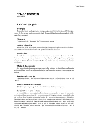 Tétano Neonatal




     TÉTANO NEONATAL
     CID 10: A33




     Características gerais

     Descrição
    Doença infecciosa aguda, grave, não-contagiosa, que acomete o recém-nascido (RN) nos pri-
meiros 28 dias de vida, tendo como manifestação clínica inicial a diﬁculdade de sucção, irritabili-
dade, choro constante.

     Sinonímia
     Tétano umbilical e “Mal de sete dias” (conhecimento popular).

     Agente etiológico
    Clostridium tetani, bacilo gram-positivo, anaeróbico e esporulado produtor de várias toxinas,
sendo a tetanospasmina a responsável pelo quadro de contratura muscular.

     Reservatório
     O bacilo é encontrado no trato intestinal dos animais, especialmente do homem e do cavalo.
Os esporos são encontrados no solo contaminado por fezes, na pele, na poeira, em espinhos de
arbustos e pequenos galhos de árvores, em pregos enferrujados e em instrumentos de trabalho não
esterilizados.

     Modo de transmissão
     Por contaminação, durante a manipulação do cordão umbilical ou dos cuidados inadequados
do coto umbilical, quando se utilizam substâncias, artefatos ou instrumentos contaminados com
esporos.

     Período de incubação
     Aproximadamente 7 dias (por isso conhecido por mal de 7 dias), podendo variar de 2 a
28 dias.

     Período de transmissibilidade
     Não é doença contagiosa, portanto, não existe transmissão de pessoa a pessoa.

     Suscetibilidade e imunidade
     A suscetibilidade é universal, afetando recém-nascidos de ambos os sexos. A doença não
confere imunidade. A imunidade do recém-nascido é conferida pela vacinação adequada da mãe,
que recebeu 3 doses de vacina antitetânica (mínimo de 2 doses). Se a gestante tomou a última dose
há mais de 5 anos, deverá receber um reforço. Para a população não gestante, o reforço deverá ser
de 10 em 10 anos. Os ﬁlhos de mães vacinadas nos últimos cinco anos com 3 doses apresentam
imunidade passiva e transitória até 2 meses de vida. A imunidade passiva, através do soro anti-
tetânico (SAT), dura em média 2 semanas e pela imunoglobulina humana antitetânica (IGHAT)
cerca de 3 semanas.




                                                                             Secretaria de Vigilância em Saúde / MS   27
 