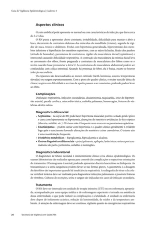 Guia de Vigilância Epidemiológica | Caderno 4




                         Aspectos clínicos

                         O coto umbilical pode apresenta-se normal ou com características de infecção, que dura cerca
                   de 2 a 5 dias.
                         O RN passa a apresentar choro constante, irritabilidade, diﬁculdade para mamar e abrir a
                   boca, decorrente da contratura dolorosa dos músculos da mandíbula (trismo), seguida de rigi-
                   dez de nuca, tronco e abdômen. Evolui com hipertonia generalizada, hiperextensão dos mem-
                   bros inferiores e hiperﬂexão dos membros superiores, com as mãos fechadas, ﬂexão dos punhos
                   (atitude de boxeador), paroxismos de contraturas, rigidez da musculatura dorsal (opistótono) e
                   intercostal causando diﬁculdade respiratória. A contração da musculatura da mímica facial leva
                   ao cerramento dos olhos, fronte pregueada e contratura da musculatura dos lábios como se o
                   recém-nascido fosse pronunciar a letra U. As contraturas de musculatura abdominal podem ser
                   confundidas com cólica intestinal. Quando há presença de febre, ela é baixa, exceto se houver
                   infecção secundária.
                         Os espasmos são desencadeados ao menor estímulo (táctil, luminoso, sonoro, temperaturas
                   elevadas) ou surgem espontaneamente. Com a piora do quadro clínico, o recém-nascido deixa de
                   chorar, respira com diﬁculdade e as crises de apnéia passam a ser constantes, podendo podem levar
                   ao óbito.

                         Complicações
                        Disfunção respiratória, infecções secundárias, disautonomia, taquicardia, crise de hiperten-
                   são arterial, parada cardíaca, miocardite tóxica, embolia pulmonar, hemorragias, fraturas de vér-
                   tebras, dentre outras.

                         Diagnóstico diferencial
                         • Septicemia – na sepse do RN pode haver hipertonia muscular, porém o estado geral é grave
                           e cursa com hipertermia ou hipotermia, alterações do sensório e evidências do foco séptico
                           (diarreia, onfalite, etc.). O trismo não é frequente nem ocorrem os paroxismos espásticos.
                         • Encefalopatias – podem cursar com hipertonia e o quadro clínico geralmente é evidente
                           logo após o nascimento havendo alterações do sensório e crises convulsivas. O trismo não
                           é uma manifestação frequente.
                         • Distúrbios metabólicos – hipoglicemia, hipocalcemia e alcalose.
                         • Outros diagnósticos diferenciais – principalmente, epilepsia, lesão intracraniana por trau-
                           matismo do parto, peritonites, onfalites e meningites.

                         Diagnóstico laboratorial
                        O diagnóstico de tétano neonatal é eminentemente clínico e/ou clínico-epidemiológico. Os
                   exames laboratoriais são realizados apenas para controle das complicações e respectivas orientações
                   do tratamento. O hemograma é normal, podendo apresentar discreta leucocitose ou linfopenia. As
                   transaminases e a uréia sanguíneas podem elevar-se nas formas graves. A gasometria e a dosagem
                   de eletrólitos são importantes quando há insuﬁciência respiratória. A radiograﬁa do tórax e da colu-
                   na vertebral torácica deve ser realizada para diagnosticar infecções pulmonares e possíveis fraturas
                   de vértebras. Culturas de secreções, urina e sangue são indicadas nos casos de infecção secundária.

                         Tratamento
                        O RN deve ser internado em unidade de terapia intensiva (UTI) ou em enfermaria apropria-
                   da, acompanhado por uma equipe médica e de enfermagem experiente e treinada na assistência
                   dessa enfermidade, o que pode reduzir as complicações e a letalidade. A unidade ou enfermaria
                   deve dispor de isolamento acústico, redução da luminosidade, de ruídos e da temperatura am-
                   biente. A atenção da enfermagem deve ser contínua, vigilante quanto às emergências respiratórias



28        Secretaria de Vigilância em Saúde / MS
 
