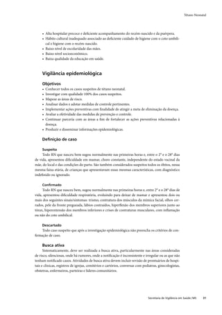 Tétano Neonatal




     • Alta hospitalar precoce e deﬁciente acompanhamento do recém-nascido e da puérpera.
     • Hábito cultural inadequado associado ao deﬁciente cuidado de higiene com o coto umbili-
       cal e higiene com o recém-nascido.
     • Baixo nível de escolaridade das mães.
     • Baixo nível socioeconômico.
     • Baixa qualidade da educação em saúde.



     Vigilância epidemiológica

     Objetivos
     • Conhecer todos os casos suspeitos de tétano neonatal.
     • Investigar com qualidade 100% dos casos suspeitos.
     • Mapear as áreas de risco.
     • Analisar dados e adotar medidas de controle pertinentes.
     • Implementar ações preventivas com ﬁnalidade de atingir a meta de eliminação da doença.
     • Avaliar a efetividade das medidas de prevenção e controle.
     • Continuar parceria com as áreas a ﬁm de fortalecer as ações preventivas relacionadas à
       doença.
     • Produzir e disseminar informações epidemiológicas.

     Deﬁnição de caso

     Suspeito
     Todo RN que nasceu bem sugou normalmente nas primeiras horas e, entre o 2° e o 28° dias
de vida, apresentou diﬁculdade em mamar, choro constante, independente do estado vacinal da
mãe, do local e das condições do parto. São também considerados suspeitos todos os óbitos, nessa
mesma faixa etária, de crianças que apresentavam essas mesmas características, com diagnóstico
indeﬁnido ou ignorado.

     Conﬁrmado
     Todo RN que nasceu bem, sugou normalmente nas primeiras horas e, entre 2° e o 28° dias de
vida, apresentou diﬁculdade respiratória, evoluindo para deixar de mamar e apresentou dois ou
mais dos seguintes sinais/sintomas: trismo, contratura dos músculos da mímica facial, olhos cer-
rados, pele da fronte pregueada, lábios contraídos, hiperﬂexão dos membros superiores junto ao
tórax, hiperextensão dos membros inferiores e crises de contraturas musculares, com inﬂamação
ou não do coto umbilical.

     Descartado
    Todo caso suspeito que após a investigação epidemiológica não preencha os critérios de con-
ﬁrmação de caso.

     Busca ativa
      Sistematicamente, deve ser realizada a busca ativa, particularmente nas áreas consideradas
de risco, silenciosas, onde há rumores, onde a notiﬁcação é inconsistente e irregular ou as que não
tenham notiﬁcado casos. Atividades de busca ativa devem incluir revisão de prontuários de hospi-
tais e clínicas, registros de igrejas, cemitérios e cartórios, conversas com pediatras, ginecologistas,
obstetras, enfermeiros, parteiras e líderes comunitários.




                                                                                Secretaria de Vigilância em Saúde / MS   31
 