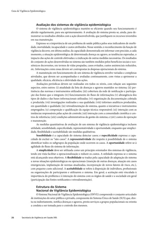 Guia de Vigilância Epidemiológica




                         Avaliação dos sistemas de vigilância epidemiológica
                         O sistema de vigilância epidemiológica mantém-se eﬁciente quando seu funcionamento é
                   aferido regularmente, para seu aprimoramento. A avaliação do sistema presta-se, ainda, para de-
                   monstrar os resultados obtidos com a ação desenvolvolvida, que justiﬁquem os recursos investidos
                   em sua manutenção.
                         Expressa-se a importância de um problema de saúde pública pelos seus indicadores de morbi-
                   dade, mortalidade, incapacidade e custos atribuídos. Nesse sentido, o reconhecimento da função de
                   vigilância decorre, em última análise, da capacidade demonstrada em informar com precisão, a cada
                   momento, a situação epidemiológica de determinada doença ou agravo, as tendências esperadas, o
                   impacto das ações de controle efetivadas e a indicação de outras medidas necessárias. Os resultados
                   do conjunto de ações desenvolvidas no sistema são também medidos pelos benefícios sociais e eco-
                   nômicos decorrentes, em termos de vidas poupadas, casos evitados, custos assistenciais reduzidos,
                   etc. Informações como essas devem ser contrapostas às despesas operacionais do sistema.
                         A manutenção em funcionamento de um sistema de vigilância envolve variadas e complexas
                   atividades, que devem ser acompanhadas e avaliadas continuamente, com vistas a aprimorar a
                   qualidade, eﬁcácia, eﬁciência e efetividade das ações.
                         Avaliações periódicas devem ser realizadas em todos os níveis, com relação aos seguintes
                   aspectos, entre outros: (i) atualidade da lista de doenças e agravos mantidos no sistema; (ii) per-
                   tinência das normas e instrumentos utilizados; (iii) cobertura da rede de notiﬁcação e participa-
                   ção das fontes que a integram; (iv) funcionamento do ﬂuxo de informações; (v) abrangência dos
                   tipos de dados e das bases informacionais utilizadas; (vi) organização da documentação coletada
                   e produzida; (vii) investigações realizadas e sua qualidade; (viii) informes analíticos produzidos,
                   em quantidade e qualidade; (ix) retroalimentação do sistema, quanto a iniciativas e instrumentos
                   empregados; (x) composição e qualiﬁcação da equipe técnica responsável; (xi) interação com as
                   instâncias responsáveis pelas ações de controle; (xii) interação com a comunidade cientíﬁca e cen-
                   tros de referência; (xiii) condições administrativas de gestão do sistema; e (xiv) custos de operação
                   e manutenção.
                         As medidas quantitativas de avaliação de um sistema de vigilância epidemiológica incluem
                   utilidade, sensibilidade, especiﬁcidade, representatividade e oportunidade, enquanto que simplici-
                   dade, ﬂexibilidade e aceitabilidade são medidas qualitativas.
                         Sensibilidade é a capacidade do sistema detectar casos; e especiﬁcidade expressa a capa-
                   cidade de excluir os “não-casos”. A representatividade diz respeito à possibilidade de o sistema
                   identiﬁcar todos os subgrupos da população onde ocorrem os casos. A oportunidade refere-se à
                   agilidade do ﬂuxo do sistema de informação.
                         A simplicidade deve ser utilizada como um princípio orientador dos sistemas de vigilância,
                   tendo em vista facilitar a operacionalização e reduzir os custos. A utilidade expressa se o sistema
                   está alcançando seus objetivos. A ﬂexibilidade se traduz pela capacidade de adaptação do sistema
                   a novas situações epidemiológicas ou operacionais (inserção de outras doenças, atuação em casos
                   emergenciais, implantação de normas atualizadas, incorporação de novos fatores de risco, etc.),
                   com pequeno custo adicional. A aceitabilidade se refere à disposição de indivíduos, proﬁssionais
                   ou organizações de participarem e utilizarem o sistema. Em geral, a aceitação está vinculada à
                   importância do problema e à interação do sistema com os órgãos de saúde e a sociedade em geral
                   (participação das fontes notiﬁcantes e retroalimentação).

                         Estrutura do Sistema
                         Nacional de Vigilância Epidemiológica
                        O Sistema Nacional de Vigilância Epidemiológica (SNVE) compreende o conjunto articulado
                   de instituições do setor público e privado, componente do Sistema Único de Saúde (SUS) que, dire-
                   ta ou indiretamente, notiﬁca doenças e agravos, presta serviços a grupos populacionais ou orienta
                   a conduta a ser tomada para o controle dos mesmos.



26        Secretaria de Vigilância em Saúde / MS
 